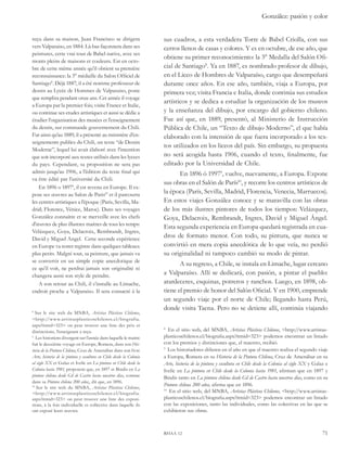González: pasión y color 
sus cuadros, a esta verdadera Torre de Babel Criolla, con sus 
cerros llenos de casas y colores. Y es en octubre, de ese año, que 
obtiene su primer reconocimiento: la 3° Medalla del Salón Ofi-cial 
de Santiago . Ya en 1887, es nombrado profesor de dibujo, 
en el Liceo de Hombres de Valparaíso, cargo que desempeñará 
durante once años. En ese año, también, viaja a Europa, por 
primera vez; visita Francia e Italia, donde continúa sus estudios 
artísticos y se dedica a estudiar la organización de los museos 
y la enseñanza del dibujo, por encargo del gobierno chileno. 
Fue así que, en 1889, presentó, al Ministerio de Instrucción 
Pública de Chile, un “Texto de dibujo Moderno”, el que había 
elaborado con la intensión de que fuera incorporado a los tex-tos 
utilizados en los liceos del país. Sin embargo, su propuesta 
no será acogida hasta 1906, cuando el texto, finalmente, fue 
editado por la Universidad de Chile. 
En 1896 ó 1997 , vuelve, nuevamente, a Europa. Expone 
sus obras en el Salón de París10, y recorre los centros artísticos de 
la época (París, Sevilla, Madrid, Florencia, Venecia, Marruecos). 
En estos viajes González conoce y se maravilla con las obras 
de los más ilustres pintores de todos los tiempos: Velázquez, 
Goya, Delacroix, Rembrandt, Ingres, David y Miguel Ángel. 
Esta segunda experiencia en Europa quedará registrada en cua-dros 
de formato menor. Con todo, su pintura, que nunca se 
convirtió en mera copia anecdótica de lo que veía, no perdió 
su originalidad ni tampoco cambió su modo de pintar. 
A su regreso, a Chile, se instala en Limache, lugar cercano 
a Valparaíso. Allí se dedicará, con pasión, a pintar el pueblo: 
atardeceres, esquinas, potreros y ranchos. Luego, en 1898, ob-tiene 
el premio de honor del Salón Oficial. Y en 1900, emprende 
un segundo viaje por el norte de Chile; llegando hasta Perú, 
donde visita Tacna. Pero no se detiene allí, continúa viajando 
En el sitio web, del MNBA, Artistas Plásticos Chilenos, <http://www.artistas-plasticoschilenos. 
cl/biografia.aspx?itmid=323> podemos encontrar un listado 
con los premios y distinciones que, el maestro, recibió. 
Los historiadores difieren en el año en que el maestro realiza el segundo viaje 
a Europa, Romera en su Historia de la Pintura Chilena, Cruz de Amenábar en su 
Arte, historia de la pintura y escultura en Chile desde la Colonia al siglo XX y Galaz e 
Ivelic en La pintura en Chile desde la Colonia hasta 1981, afirman que en 1897 y 
Bindis tanto en La pintura chilena desde Gil de Castro hasta nuestros días, como en su 
Pintura chilena 200 años, afirma que en 1896. 
10 En el sitio web, del MNBA, Artistas Plásticos Chilenos, <http://www.artistas-plasticoschilenos. 
cl/biografia.aspx?itmid=323> podemos encontrar un listado 
con las exposiciones, tanto las individuales, como las colectivas en las que se 
exhibieron sus obras. 
rhaa 12 71 
reçu dans sa maison, Juan Francisco se dirigera 
vers Valparaiso, en 1884. Là-bas façonnera dans ses 
peintures, cette vrai tour de Babel native, avec ses 
monts pleins de maisons et couleurs. Est en octo-bre 
de cette même année qu’il obtient sa première 
reconnaissance: la 3° médaille du Salon Officiel de 
Santiago . Déjà 1887, il a été nomme professeur de 
dessin au Lycée de Hommes de Valparaiso, poste 
que remplira pendant onze ans. Cet année il voyage 
a Europa par la premier fois; visite France et Italie, 
ou continue ses etudes artistiques et aussi se dédie a 
étudier l’organisation des musées et l’enseignement 
du dessin, sur commande gouvernement du Chili. 
Fut ainsi qu’au 1889, il a présenté au ministère d’en-seignements 
publics du Chili, un texte “de Dessin 
Moderne”, lequel lui avait élaboré avec l’intention 
que soit incorporé aux textes utilisés dans les lycees 
du pays. Cependant, sa proposition ne sera pas 
admis jusqu’au 1906, a l’édition du texte final qui 
va être édité par l’université du Chili. 
En 1896 o 1897 , il est revenu en Europe. Il ex-pose 
ses oeuvres au Salon de Paris10 et il parcourra 
les centres artistiques a l’époque (Paris, Sevilla, Ma-drid; 
Florence, Vénice, Maroc). Dans ses voyages 
González connaitre et se merveille avec les chefs 
d’oeuvres de plus illustres maitres de tous les temps: 
Velázquez, Goya, Delacroix, Rembrandt, Ingres, 
David y Miguel Angel. Cette seconde expérience 
en Europe va rester registre dans quelques tableaux 
plus petits. Malgré tout, sa peinture, que jamais va 
se convertir en un simple copie anecdotique de 
ce qu’il voit, ne perdrai jamais son originalité ni 
changera aussi son style de peindre. 
A son retour au Chili, il s’installe au Limache, 
endroit proche a Valparaiso. Il sera consacré à la 
Sur le site web du MNBA, Artistas Plásticos Chilenos, 
<http://www.artistasplasticoschilenos.cl/biografia. 
aspx?itmid=323> on peut trouver une liste des prix et 
distinctions, l’enseignant a reçu. 
Les historiens divergent sur l’année dans laquelle le maitre 
fait le deuxième voyage en Europe, Romera, dans son His-toria 
de la Pintura Chilena, Cruz de Amenábar dans son livre 
Arte, historia de la pintura y escultura en Chile desde la Colonia 
al siglo XX et Galaz et Ivelic en La pintura en Chile desde la 
Colonia hasta 1981, proposent que, en 1897 et Bindis en La 
pintura chilena desde Gil de Castro hasta nuestros días, comme 
dans sa Pintura chilena 200 años,, dit que, en 1896. 
10 Sur le site web du MNBA, Artistas Plásticos Chilenos, 
<http://www.artistasplasticoschilenos.cl/biografia. 
aspx?itmid=323> on peut trouver une liste des exposi-tions, 
à la fois individuelle et collective dans laquelle ils 
ont exposé leurs oeuvres. 
 