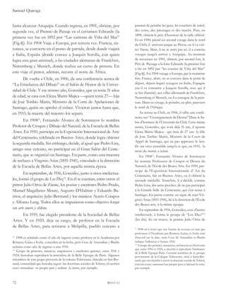 Samuel Quiroga 
hasta alcanzar Arequipa. Cuando regresa, en 1901, obtiene, por 
segunda vez, el Premio de Paisaje en el certamen Edwards (la 
primera vez fue en 1892 por “Las carreras de Viña del Mar” 
[Fig.4]). En 1904 Viaja a Europa, por tercera vez. Francia, en-tonces, 
se convierte en el punto de partida, desde donde viajará 
a Italia, España (donde conoce a Joaquín Sorolla, con quien 
logra una gran amistad), a las ciudades alemanas de Frankfurt, 
Núremberg y Munich, donde realiza un curso de pintura. En 
este viaje el pintor, además, recorre el norte de África. 
De vuelta a Chile, en 1906, da una conferencia acerca de 
“La Enseñanza del Dibujo” en el Salón de Honor de la Univer-sidad 
de Chile. Y ese mismo año, González, que ya tenía 51 años 
de edad, se casa con Elena Marín Mujica —quien tenía 27— hija 
de José Toribio Marín, Ministro de la Corte de Apelaciones de 
Santiago, quién no aprobó el enlace. Vivieron juntos hasta que, 
en 1933, la muerte del maestro los separó. 
En 190811, Fernando Álvarez de Sotomayor lo nombra 
Profesor de Croquis y Dibujo del Natural, de la Escuela de Bellas 
Artes. En 1910, participa en la Exposición Internacional de Arte 
del Centenario, celebrada en Buenos Aires, donde logra obtener 
la segunda medalla. Sin embargo, decide, al igual que Pedro Lira, 
amigo muy cercano, no participar en el Gran Salón del Cente-nario, 
que se organizó en Santiago. En parte, como una muestra 
de rechazo a Virginio Arias (1855-1941), vinculado a la dirección 
de la Escuela de Bellas Artes, por aquella misma época. 
En septiembre, de 1916, González, junto a otros intelectua-les, 
formó el grupo de Los Diez12. En él se cuentan, entre otros: el 
pintor Julio Ortiz de Zárate, los poetas y escritores Pedro Prado, 
Manuel Magallanes Moure, Augusto D’Halmar y Eduardo Ba-rrios, 
el arquitecto Julio Bertrand y los músicos Acario Cotapos 
y Alfonso Leng. Todos ellos se impusieron como objetivo forjar 
un arte nuevo y chileno. 
En 1919, fue elegido presidente de la Sociedad de Bellas 
Artes. Y en 1920, deja su cargo, de profesor en la Escuela 
de Bellas Artes, para retirarse a Melipilla, pueblo cercano a 
11 1908 es señalado como el año de ingreso como profesor en la Academia por 
Romera, Galaz e Ivelic, coinciden en la fecha, pero Cruz de Amenábar y Bindis 
señalan como año de ingreso a esta 1910. 
12 Grupo de pintores, músicos, arquitectos y escritores quienes, entre 1916 y 
1924, buscaban reproducir la atmósfera de la Belle Epoque de París. Algunos 
miembros de este grupo provenía de la colonia Tolstoyana, ubicada en San Ber-nard, 
comunidad que buscaba seguir las doctrinas sociales de Tolstoy, el escritor 
ruso: amasaban su propio pan y araban la tierra, por ejemplo. 
72 rhaa 12 
passion de peindre les gens, les couchers de soleil, 
des coins, des pâturages et des ranchs. Puis, en 
1898, obtient le prix d’honneur de la salle officiel. 
Et en 1900, prend un second voyage dans le nord 
du Chili; il arrivera jusque au Pérou, ou il va visi-ter 
Tacna. Mais, il ne se arrêt pas ici, il a continu 
voyager jusqu’a arriver a Arequipa. Au moment 
de retourner en 1901, obtient, par second fois, le 
Prix de Paysage a la foire Edwards (la premier fois 
a été en 1892 par “les courses de Viña del Mar” 
[Fig.4]). En 1904 voyage a Europa, par la troisième 
fois. France, alors, on se convers dans le point de 
départ, depuis lequel voyagera en Italie, Espagne 
(ou il va connaitre a Joaquin Sorolla, avec qui il 
se lier d’amitié), aux villes allemands de Frankfurt, 
Nuremberg et Munich, ou il a enseigne de la pein-ture. 
Dans ce voyage, le peindre, en plus, parcours 
le nord de l’Afrique. 
Au retour au Chili, en 1906, il offre une confé-rence 
sur “L’enseignement du Dessin” Dans le Sa-lon 
d’honneur de l’Université du Chili. Cette même 
année, González, qui avait déjà 51 ans, il épouse 
Elena Marin Mujica - qui était de 27 ans- la fille 
de Jose Toribio Marin, Ministre de la Court de 
Appel de Santiago, qui na pas approuve le lien. 
Ils ont vécu ensemble jusqu’à ce que, en 1933, la 
mort du maitre a éclaté. 
En 190811, Fernando Alvarez de Sotomayor 
lui nomme Professeur de Croquis et Dessin du 
Naturel, de l’Ecole des Beaux Arts. En 1910, par-ticipe 
de l’Exposition Internationale d’ Art du 
Centenaire, fait en Buenos Aires, ou il obtient la 
seconde médaille. Toutefois, il a décidé, comme 
Pedro Lira, des amis proches, de ne pas participer 
à la Grande Salle du Centenaire, qui s’est tenue à 
Santiago. En partie comme un signe de rejet Vir-ginio 
Arias (1855-1941), lié à la direction de l’École 
des Beaux-arts, à la même époque. 
En septembre de 1916, González, avec d’autres 
intellectuels, à forme le groupe de “Los Diez”12 
(les dix). Ici on trouve, le peintre Julio Ortiz de 
11 1908 est à noter que soit l’année de revenus en tant que 
professeur à l’Académie par Romera, Galaz, et Ivelic sont 
d’accord sur la date, mais Cruz de Amenabar et Bindis 
indique l’adhésion à l’année 1910. 
12 Groupe des peintres, musiciens, architectes et d’écrivains 
qui, entre 1916 et 1924, a cherché à reproduire l’ambiance 
de la Belle Epoque Paris. Certains membres de ce groupe 
proviennent de la Cologne Tolstoyana, situé à Saint-Ber-nard, 
qui ont cherché à suivre la doctrine sociale de Tolstoï, 
écrivain russe: amassent leur propre pain et labouré la terre, 
par exemple. 
 