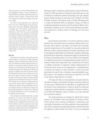 González: pasión y color 
Santiago, donde se dedicará exclusivamente a pintar. Posterior-mente, 
en 1925, participa en la histórica exposición que no sólo 
revolucionó el ambiente artístico de Santiago, sino que, además, 
marcó, definitivamente, la renovación de la plástica en Chile: 
El Salón de Junio. Allí expuso junto al Grupo Montparnasse, 
y al lado de Henriette Petit, su discípula. Luego, en 1926, es 
nombrado presidente honorario de la Sociedad de Bellas Artes. 
Finalmente, después de una vida fecunda dedicada la produc-ción 
intelectual y artística, muere en Santiago, el 4 de marzo 
de 1933. 
Obra 
Juan Francisco González es uno de los primeros artistas 
chilenos que, buscando nuevas sensaciones ópticas, deja su ta-ller 
para salir a pintar al aire libre, a la manera de los grandes 
maestros impresionistas. El resultado fue una pintura plena de 
libertad y soltura; caracterizada por la mancha espontánea y por 
la necesidad de aprehender las cambiantes imágenes del paisaje 
por medio de la repetición, la pincelada fugada, la disolución de 
la forma, el cromatismo puro y los tonos cálidos. Esta búsqueda 
lo condujo ha encontrar un lenguaje propio, donde el color y la 
mancha cobran más importancia que la definición de la línea 
y el dibujo. González no improvisa. Elige cuidadosamente la 
estructura de las masas en la composición, e inmediatamente 
se esfuerza por lograr un todo armónico a través de gruesas 
pinceladas, las que le dan a la pintura una profundidad y agu-deza 
mayor y así conseguir el máximo de expresión y de vida 
en las figuras capturadas por su pincel. 
A lo largo de toda su carrera pictórica, este gran maestro, 
manifestó, siempre, su intención de lograr el máximo efecto en 
sus telas, pero valiéndose de la sobriedad y la simplificación de 
las formas. Esta característica se observa, desde las obras que 
componen su primer periodo: sus paisajes con barcos estáticos, 
en la bahía de Valparaíso, hasta el último, en el que abundan 
las naturalezas muertas. 
Sus representaciones no siempre las trabajó de la misma 
manera. Su abundante obra está poblada de retratos, flores, 
frutos, barcos, casas, caminos, atardeceres y amaneceres, que 
van desde el tratamiento más bien académico hasta aquella pin-tura 
suelta y espontánea de pincelada pastosa, donde la mancha 
de explosivos colores define las formas. Y son, esta búsqueda 
rhaa 12 73 
Zárate, les poètes et écrivains Pedro Prado, Ma-nuel 
Magallanes Moure, Augusto D’halmar et 
Eduardo Barrios, l’architecte Julio Bertrand et les 
musiciens Acario Cotapos y Alfonso Leng. Tous 
eux on propose comme un but forger un art nou-veau 
et chilien. 
En 1019, à été élu président de la société de 
Beaux Arts. Et en 1920, il quitte son poste de pro-fesseur, 
pour se retraite a Melipilla, village proche 
a Santiago, qui a été consacrée exclusivement à 
la peinture. Ultérieurement, en 1925, a participé 
à l’exposition qui a non seulement révolutionné 
l’atmosphère artistique de Santiago, mais il a égale-ment 
marqué, enfin, le renouvellement de la pein-ture 
au Chili: Le Hall de Juin. Ils ont exposé ses 
oeuvres avec le groupe de Montparnasse, et à côté 
d’Henriette Petit, son disciple. Puis, en 1926, a été 
nommé président honoraire de la Société des Arts. 
Enfin, après une vie féconde consacrée production 
intellectuelle et artistique, il est mort à Santiago le 
4 Mars 1933. 
Oeuvres 
Juan Francisco González est l’un des premiers 
artistes chiliens, en quête de nouvelles sensations 
optiques, il quitte son atelier pour peindre à l’exté-rieur, 
à la manière des maîtres impressionnistes. Le 
résultat est une peinture pleine de liberté et de la 
facilité, qui se caractérise par spontanée place et la 
nécessité de capturer des images de l’évolution du 
paysage en répétant, des traits de pinceau fugues, 
de la dissolution de la forme, la couleur et les sons 
purs .Cette quête l’a amené à trouver un langage 
lui-même, où la tache de couleur et de devenir plus 
important que la définition de la ligne et le dessin. 
Il ne s’improvise pas. Choisissez soigneusement la 
structure des masses dans la composition, et im-médiatement 
s’efforce de façon équilibrée à travers 
une épaisseur pinceau, la peinture qui donne une 
plus grande profondeur et d’émotion et d’obtenir 
le maximum d’expression et la vie en capturés par 
les chiffres de son pinceau. 
Tout au long de sa carrière de peintre, ce grand 
professeur, il a toujours l’intention de maximi-ser 
leur impact sur ses toiles, mais la sobriété et 
l’utilisation de la simplification des formes. Cette 
fonctionnalité est observé, à partir des oeuvres qui 
composent son premier mandat: des paysages avec 
des bateaux statiques dans la baie de Valparaiso, à 
la dernière, qui abondent natures mortes. 
 