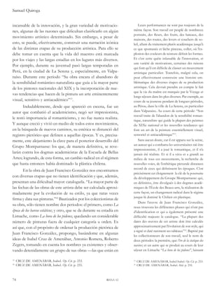 Samuel Quiroga 
incansable de la innovación, y la gran variedad de motivacio-nes, 
algunas de las razones que dificultan clasificarlo en algún 
movimiento artístico determinado. Sin embargo, a pesar de 
esto, se puede, efectivamente, construir una narración icónica 
de las distintas etapas de su producción artística. Para ello se 
debe tomar en cuenta que la vida del maestro está marcada 
por los viajes y las largas estadías en los lugares más diversos. 
Por ejemplo, durante su juventud pasó largas temporadas en 
Perú, en la ciudad de La Serena y, especialmente, en Valpa-raíso. 
Durante este periodo “Su obra encara el abandono de 
la sensibilidad romántico-naturalista que guía a la mayor parte 
de los pintores nacionales del XIX y la incorporación de nue-vas 
tendencias que hacen de la pintura un arte eminentemente 
visual, sensitivo y antiacadémico”13. 
Indudablemente, desde que apareció en escena, fue un 
autor que combatió el academicismo, negó ser impresionista, 
le restó importancia al romanticismo, y no fue nunca realista. 
Y aunque creció y vivió en medio de todos estos movimientos, 
en la búsqueda de nuevos caminos, su estética se distanció del 
registro pictórico que definen a aquellas épocas. Y es, precisa-mente, 
este alejamiento la clave para el posterior desarrollo del 
Grupo Montparnasse: los que, de manera definitiva, se reve-larán 
contra los dogmas academicistas de la Escuela de Bellas 
Artes; logrando, de esta forma, un cambio radical en el régimen 
que hasta entonces había dominado la plástica chilena. 
En la obra de Juan Francisco González nos encontramos 
con diversas etapas que no tienen identificación y que, además, 
presentan una dificultad mayor: catalogarla. “La mayor parte de 
las fechas de las obras de este artista debe ser calculada aproxi-madamente 
por la evolución de su estilo, ya que raras veces 
firma y data sus pinturas.”14 Bautizados por los coleccionistas de 
su obra, sólo tienen nombre dos periodos: el primero, como La 
época de los barcos estáticos; y otro, que se da durante su estadía en 
Limache, como La hora de los pidenes, quedando un considerable 
número de pinturas fuera de cualquier categoría u orden. Es 
así que, con el propósito de ordenar la producción pictórica de 
Juan Francisco González, propongo, basándome en algunas 
ideas de Isabel Cruz de Amenábar, Antonio Romera, Roberto 
Zegers, tomando en cuenta los nombres ya existentes y obser-vando 
detenidamente un grupo de sus obras —las que están en 
13 CRUZ DE AMENÁBAR, Isabel. Op. Cit. p. 253. 
14 CRUZ DE AMENÁBAR, Isabel. Op. Cit. p. 255. 
74 rhaa 12 
Leurs performances ne sont pas toujours de la 
même façon. Son travail est peuplé de nombreux 
portraits, des fleurs, des fruits, des bateaux, des 
maisons, des routes, des levers et couchers de so-leil, 
allant du traitement plutôt académique jusqu’à 
ce que spontanée et lâche pinceau, coller, où l’ex-plosion 
des couleurs de teinture définit les formes. 
Et c’est cette quête inlassable de l’innovation, et 
une variété de motivations, certaines des raisons 
qui font qu’il est difficile de classer un mouvement 
artistique particulier. Toutefois, malgré cela, on 
peut effectivement construire une histoire em-blématique 
des diverses étapes de sa production 
artistique. Cela devrait prendre en compte le fait 
que la vie du maître est marquée par le Voyage et 
longs séjours dans les plus diverses. Par exemple, au 
cours de sa jeunesse pendant de longues périodes, 
au Pérou, dans la ville de La Serena, en particulier 
dans Valparaiso. Au cours de cette période: “Son 
travail traite de l’abandon de la sensibilité roman-tique, 
naturaliste qui guide la plupart des peintres 
du XIXe national et les nouvelles tendances qui 
font un art de la peinture essentiellement visuel, 
sensoriel et antiacadémique”13. 
Sans aucun doute, car il est apparu sur la scène, 
un auteur qui a combattu les universitaires nié être 
impressionniste, il a joué le romantique, et il n’a 
jamais été réaliste. Et si il a vécu et a grandi au 
milieu de tous ces mouvements, la recherche de 
nouvelles voies, de l’esthétique picturale distances 
record de ceux qui définissent les époques. C’est 
précisément cet éloignement la clé de la poursuite 
du développement du Groupe Montparnasse: qui, 
en définitive, être divulgués à des dogmes acadé-miques 
de l’École des Beaux-arts, la réalisation de 
cette façon, un changement radical dans le régime 
jusque-là dominé le Chilien en plastique. 
Dans l’oeuvre de Juan Francisco González, 
nous trouvons les différentes phases qui n’ont pas 
d’identification et qui a également présenté une 
difficulté majeure: le catalogue. “La plupart des 
dates des oeuvres de cet artiste doit être calculée 
approximativement par l’évolution de son style, qui 
a signé et daté rarement ses tableaux”14. Baptisé par 
les collectionneurs de son travail, seul le nom de 
deux périodes: la première, que l’ère de la statique des 
navires; et un autre qui se produit au cours de leur 
séjour en Limache “La hora de los pidenes”, laissant 
13 CRUZ DE AMENÁBAR, Isabel Isabel. Op. Cit. p. 253. 
14 CRUZ DE AMENÁBAR, Isabel. Ibid. p. 255. 
 