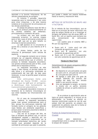 CATEDRA Nº 1 DE FISIOLOGIA HUMANA                                                                              2007                            12

a s o c i a do a l a f u n c i ón l in f o c i ta r ia) , d e l a s          q u e p u ed e ir d e s d e un a a n em i a m od e r a d a
c é l u l a s p r e s en t a do r a s de a n t íg e no .                     h a s t a l a m u er te y m a c er ac i ó n fe t a l.
                E l l i n f o c i to T a c t i v ad o, d e s arr o l l a
r e c ep t ore s pa r a l a i nt er le u q u in a 2 así c o m o
p a r a o tr a s c i t o q u in a s , y d e e s ta m a n er a                MÉTODO DE DETECCIÓN DE GRUPO ABO
c o l a b or a en l a p r od u c c i ón d e a n t i c u er po s p o r        Y FACTOR Rh:
l as c élula s pla sm á t ica s.
                E l p a s a je de g l ó b u lo s r o j os d e l fe t o a     E s u n mé t odo d e t i po inm u n o ló g i c o, q u e se
l a m a dr e s e p r od u c e pred o m i na n te men t e e n                 b a s a e n e l pr i n c i p io de ha c e r r e a c c ion a r u na
los           ú l t im os      e s t ad i o s   del      e mb a r a z o ,    g o t a de s a ng r e ( do n de s e v a a i n v e st i g ar e l
p r i n c ip a lm e nt e e l m om en to d e l p ar to .                      a n t íg e no de l g l ó b u lo r o j o d e l gru p o A BO y e l
                L a p r im er a v e z q u e e s t o s u c e de               f a c t or R h ) , co n un r e a ct i vo q ue c on t i en e un a
( r e s pu e s ta p r im ar i a) , no a c arr e a r i e s go s               alta            co n ce n tr a c i ón    de         an t i c u er po s
p a r a e l f et o , p u e s e l an t i cu e r p o pr od u ci d o e s        ( a g lu t i n in a s) .
e l t i p o I gM , q u e p or su gr a n t ama ñ o no                                        L o s u s ad o s p a r a e l s i s te m a A BO y
a tr a v i e s a l a b a r r er a p l a c en t ar i a .                      R h so n lo s s ig u i e nt e s :
                L a I gM ap are c e e n la c ir c u l a c ió n a l
q u i n to d ía y a l c a n z a u n pic o m á x im o a l 8 º ó                     S u er o a n t i A           ( co l or a z u l ) c o n alt o
9 º d í a.                                                                         c o n t en i d o d e a g l ut i n i na an t i A .
                A l m i s mo t i e m po , p ar t e de l o s                        S u er o a n t i B ( am ar il l o ) , c o n a l t o
l i n f o c i to s B p er ma n e cen c om o cé lu l a s de                         c o n t en i d o d e a g l ut i n i na s a n t i B.
m e mo r ia .                                                                      S u er o a nt i D o a nt i R h ( tr an s p ar en t e)
                E n e l s e g u ndo c o n t a ct o co n e l m i s mo               c o n a lt o co n te n i d o d e a g lu t i n i na s an t i D .
a n t íg e no ( e j: u n se g un d o e mb ar a z o d e l a s
mismas ca racterísticas que el pr im ero), se
p r od u c e l a l l a m a da r e sp u e s ta s e c un d ar i a ,                             TRABAJO PRACTICO
c o n gr a v e s co n s e c ue n c i as p a r a e l fe to , y q ue
d i f i er e d e la r e s pu e s ta pr im ar i a .                           Determinación de grupo sanguíneo ABO y
                La respuesta secundar ia es más                              factor Rh: Procedimiento:
r á p id a y m ás i n t e n s a, e l p e r í o d o l ate n t e e s
m á s br e ve y e l a n t i cu er p o s i n te t i z ad o e s                        S e d ep o s i t a e n u na p o l i cu b e ta u na g ota
p r ed om i n an te d e l t ip o I gG , de b a jo p e s o                            d e s u er o a n t i A , u n a g o t a d e s u er o a n t i
m o l e c u lar , l o c u a l l e p er mi t e p a sar l a ba r r era                 B y u na go t a d e s ue r o an t i D .
p l a c e nt ar i a .                                                                S e a gr e ga a c a d a g ot a u n a g o ta d e
                Est e a nt icue r po t iene una                                      s a n gr e o bte n i d a po r p u n c i ó n d e l
afinidad de hasta 10 .000                                      v e ces               p u l p e jo d e l d e d o c o n u n a l a n c et a
m a yor q u e l a I g M p o r e l a n t í gen o ,                                    e s t ér i l o p or p u n c i ón v en os a .
                                                                                     U n a v e z ag r e g a da l a sa ng r e, s e m e z cl a
y disminuye más lentamente su
                                                                                     la mism a con un palillo, teniendo
concent r ación plasm át ica.
                                                                                     cuidado de utilizar un palillo distinto en
                L a r e sp u e st a s e c u n d ar i a in v o l u cr a e l
                                                                                     c a d a ca s o .
f e n óm e no de l a m e mor ia i n mu n o ló gi c a e n
q u e e st á n ba s a d a s la s in m u n i za c i o ne s c o n
v a c u n a s.
                                                                                          S i s e p r od u ce l a a g l u t in aci ó n e s t a s e
                                                                             l o g r a e n po co s s e g u nd o s y a l m i n u t o y a e s
              En el ca so de in compatibilidad Rh                            d e m o str a b le . L a pr u eba s e e fe c tú a e n
f e t o - m at er n a, l a r e sp u e s ta s e c un d ar i a
                                                                             m e j or e s c ond i c i o n e s c uan d o e n ve z d e u s ar
p u e de tr a er g r a ve s c o nse c u e n c ia s p a r a el
                                                                             s a n gr e t ot a l d e l p a c i e n te , s e p r ep ar a u na
f e t o, p or qu e l o s a n t i c u er p o s m a ter no s I gG
                                                                             s u s p e n s ió n de g l ó b u lo s r oj o s d e l a m i sm a a l
f or m ad o c o nt r a e l a n tí g en o d e l o s g ló b u l o s            5 0 % e n s o l uc i ó n f i s io l ó g ic a .
r o j o s fe t a le s s o n a l t a me n t e e s pe c í fic o s y
p o r q u e p a san l a b ar r er a p l a c e nt ar i a de b i d o a
s u b a jo pe s o m o l e cu l ar .
              U n a v e z en l a s a n g r e d e l f e to , s e              Pruebas de Compatibilidad Directa y
f i j a n a l a nt í ge n o d e l g ló bu l o r o j o, e l cu a l es         Cruzada:
r á p id am e nt e c a p ta d o y d e s tr u id o p o r l o s
m a cr ó fa g o s e s p l é n i co s p r od u c i en d o a s í l a                        Sir ven           pa r a       d e t erm in ar       la
l l a m a da e n fe r m e da d h em o l í t i ca d e l r e c i é n           c o m p at i b i l i dad e n tr e l a s an g r e d e l do na n t e y
n a c i d o cu ya gr a v ed a d d e pe n de d e l a                          la sa ng re de l re ce p tor :
c a n t i da d de a n t i c ue r p o qu e p a só l a p la c e n ta ,
 