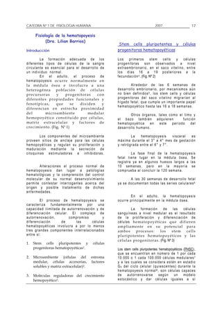 CATEDRA Nº 1 DE FISIOLOGIA HUMANA                                                                           2007                             17

        Fisiología de la hematopoyesis
              (Dra. Lilian Barrios)
                                                                           Stem cells pluripotentes y                                células
Introducción                                                              progenitoras hematopoyéticas

              L a f or ma c i ó n a d e c uad a d e l o s                 Los        p r im ero s       stem     cells       y       células
d i f er e nt e s t ip o s d e c é lu l a s d e l a s a n gr e            p r og e n it or a s s o n o b se r v ad o s a n i v e l
c i r c u l an t e e s e s e n c ia l p ar a e l d e s ar r o l l o de    e x t r a em br i o na r i o, en e l s a c o v i te l i n o, e nt r e
u n i nd i v i d uo n or ma l .                                           l o s d í a s 1 6 a 1 9 p o s t er i or es a l a
              E n e l a du l t o , e l pr o c e so de                     f e c u nd a c i ón 4 . (Fig. Nº 2)
h e m at o po y e si s o c u r r e n o r ma l me nte e n
la médula ósea e involu cra a u na                                                    A l r ed e do r de l a s 6 s e m a na s d e
h e t e r og é n e a p o bla ción de células                              d e s arr o l l o em br i o na r io , p o r m e c an i sm o s a ú n
p r ec urs o ras            y        p ro ge ni t o ra s           con    n o b ie n de f in i d o s 5 , lo s st em ce lls y células
d i f e re n te s p r o pi e dad es f u nc i o nal es y                   p r og e n it or a s d e l s a c o v it e l i n o m i gr arí a n a l
f eno típicas,              qu e        se       di vide n           y    h í g ad o fe t a l , q u e c um p l e u n i m por t an te p a pe l
                                                                          h e m at o po y é t ico h a st a la s 1 6 a 1 8 s e ma n a s .
di f ere n ci an e n es t recha proximida d
del                mi croa mbiente                     medular                        O tr o s ór ga no s, ta le s com o e l t im o y
h e mopoy é ti co c on s ti tui do por cé lulas ,                         e l b a zo ta m b i én adq u i er e n                f u n c i ón
ma triz extr ac elula r y fac tor es d e                                  h e m at o po y é t ica      en   este     p er í od o       del
c r eci mi e n to . (Fig. Nº 1)                                           d e s arr o l l o h um a n o.

              L o s c om p one n t e s d e l m ic r o am b ie n te                   La      h e ma t op o y e s i s visceral      es
p r o ve e n s i t io s d e a n c l aj e p a r a l a s c é l u l a s      m á x i ma d ur an t e e l 3 ° a 4° m e s d e gest a c i ó n
h e m op o y ét i ca s y r e g u la n s u p r o l i fer aci ó n y         y r etr ó gr ad a e n tr e e l 6° y 7 ° .
m a d ur a c i ó n m e d ia n te l a s e cr eci ó n de
c i t o q u in a s e s t i m u la d or as e i nh i b id o r a s .                       L a fa s e f i na l d e l a hem a t op o y e s i s
                                                                          f e t a l t i en e lu g ar e n la m éd u l a ó se a . S e
                                                                          r e g i str a y a e n a l gu n o s h u e s o s lar g os a l as
             A l t er a c i on e s a l pr o c e so n or m a l d e         1 0 s em a nas, p er o en l a m a y or ía s e
h e m at o po y e si s d a n l ug a r a pa to l o g ía s                  c o m pr ue b a al c o n c l u ir la 1 2 0 se m an a .
h e m at o l óg i c as y l a c o m pr e n s ió n de l c o n tr o l
m o l e c u lar de s u n or m al d e s e n v o l v im i e n to                      A l a s 30 s em a n a s d e d es a r r o l lo fe t a l
p e r m i te c o n te s t ar i n t er r og a n te s a c erc a d e l       y a s e d o c ume n t an to d a s la s s er i e s ce lu l a r e s 6
o r i ge n y po s i b l e tr a tam i e n to d e d i c h a s
e n f erm e da d es .
                                                                                       E n e l a dult o , la h em a t op o y e s i s
              El pr o ce so d e h em a to p o ye sis s e                  o c u r r e pr i n c ip a l m en t e e n l a m éd u l a ó se a .
car a cter iza fundame ntalmente por                              una
c a p a c i da d i l im i t a da de au t or r e no v a c ió n y de                     La    f or ma c ió n    de       l as   células
d i f er e n c ia c i ón c e l u l ar . E l c o m p le j o d e            s a n g uí n ea s a n i v e l m edu l a r e s e l r es u l t a do
a u t orr en o v a ci ó n ,            co m pr om i s o               y   d e l a pr o l if er a c i ó n y d i f er e n c ia ció n d e
d i f er e n c ia c i ón         de         las            c é l u l as   c é l u l a s h ema to poy é tic as qu e difi er e n
h e m at o po y é t ica s i n v o l u cra a p or l o m e n o s            a mplia mente en su potencial pa ra
t r e s gr a nd e s c o m p on e nt es i n t er r e l a c io n a do s     a m bo s        pro c es os:      los        s te m     cells
e n tr e sí :                                                             pluripotentes hema to poyéti cos y las
                                                                          célu las progeni toras . (Fig. Nº 3)
1.    Stem cells pluripotentes y                            células
      progenitoras hematopoyéticas1.                                      Los stem cells pluripotentes hematopoyéticos (PHSC),
                                                                          q u e s e e n c ue n tr a n e n n úm er o de 1 po r ca d a
2.    Microambiente (células del                           estroma        1 0 . 00 0 o 1 ca d a 1 0 0. 0 00 c é l u l a s m edu l a r e s 7
      medular, células accesorias,                         factores       y a l a s c u a les s e c on s i d er a e s tá n e n e s t a d io
      solubles y matriz extracelular)2.                                   G 0 de l c i c l o c e l u l ar ( qu i es c e n t e s) d ur a n t e l a
                                                                          h e m at o po y e si s n or ma l 8 , so n c é lu l a s ca p a c e s
3.    Moléculas reguladoras del crecimiento                               de        a ut or r en o v ar s e   s eg ú n        un      m o d e lo
      hemopoyético3.                                                      e s t o c á st i c o y d a r c él u l a s i g u a les a s í
 