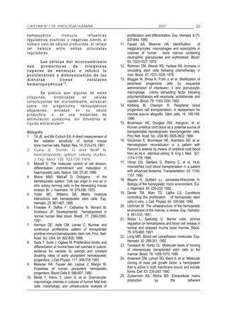 CATEDRA Nº 1 DE FISIOLOGIA HUMANA                                                                          2007                        20

h e m op o y ét i co             i n v o l uc r a      i nf lu e n c i a s         proliferation and differentiation. Exp. Hematol. 8 (7):
r e gu l a dor a s p o s i t i v a s y n e g at i v a s s ie n d o e l             837-844; 1980.
n ú m ero n e to d e c é l u l a s p r o d u c i da s , e l r ef l e j o     11.   Fauser AA, Messner HA, Identification                 of
d e l b a la n ce e n tr e a m b a s a c t iv i d a d e s                          megacaryocytes, macrophages and eosinophils in
r e gu la dor a s.                                                                 colonies of human            bone marrow containing
                                                                                   neutrophilic granulocytes and erythroblast. Blood.
            La s células de l mi croa mbien te                                     53: 1023-1027; 1979.
son         pr oductora s      de  citoquina s                               12.   Richman CM, Weiner RS, Yankee RA. Increase in
c ap ace s de e s ti m ular o i nhib ir la                                         circulating stem cells following chemotherapy in
pro life ración y di feren cia ció n de la s                                       man. Blood. 47: 1031-1039; 1976.
d i s ti n ta s       l ínea s      ce lula re s                             13.   Brugger W, Bross K, Frish J, et al. Mobilization of
he ma topoyé ti ca s 1 8 .                                                         peripheral progenitors cells by sequential
                                                                                   administration of interleukin- 3 and granulocyte-
              S e p o s t u la q u e a l g un a s d e e s t a s                    macrophage colony stimulating factor following
c i t o q u in a s ,     s i n t e t i zad a s     en       células                polychemotherapy with etoposide, isofosfamide and
c o n s t i tu y e nt es d e l m i cr oam b i e nt e , a c tu a r í a n            cisplatin. Blood. 79: 1193-1200; 1992.
sobre           los     p r o ge n i tor e s      h em o po y é t i c o s    14.   Körbling M, Champin R. Peripheral blood
ady ac en tes,            a n clad o s         en    su        célula              progenitors cell transplantation: A replacement for
p r od u c tor a , o , e n u n a m od a l id a d d e                               marrow auto-or allografts. Stem cells. 14: 185-195;
e s t i m u la c i ó n y u x t a cr i na , s i n d i fu n d ir s e a l             1996.
l í q u i do e xt r ace l u l ar 2 6 .                                       15.   Broxmeyer HE, Douglas DW, Hangcoc, et al.
                                                                                   Human umbilical cord blood as a potential source of
Bibliografía                                                                       transplantable hematopoietic stem/progenitor cells.
1. Till JE, and Mc Culloch EA. A direct measurement of                             Proc Natl. Acad. Sci. USA 86: 3828-3832; 1989.
      the radiation sensitivity of normal mouse                              16.   Gluckman E, Broxmeyer HE, Auerbach AD, et al.
      bone marrow cells. Radiat. Res. 14: 213-219; 1961.                           Hematopoietic reconstitution in a patient with
2. Curry JL; Trentin JJ and Wolff N.                                               Fanconi’s anemia by means of umbilical cord blood
      Hematopoietic spleen colony studies.                                         from an HLA -identical sibling. N. Eng J. Med. 321:
      J. Exp. Med. 125: 703-720; 1976.                                             1174-1178; 1989.
3. Metcalf D. The molecular control of cell division,                        17.   Vilmer EG, Sterkers G, Rahimy C, et al. HLA-
      differentiation commitment and maturation in                                 mismatched cord blood transplantation in a patient
      haemopoietic cells. Nature. 339: 27-30; 1989.                                with advanced leukemia. Transplantation. 53: 1155-
4. Moore MAS, Metcalf D. Ontogeny                      of the                      1157; 1992.
      hematopoietic system. Yolk sac origin in vivo an in                    18.   Mayani H, Guilbert LJ, Janowska-Wieczorek A.
      vitro colony forming cells in the developing mouse                           Biology of the hemopoietic micro environment. Eur.
      embryo. Br. J. Haematol. 18: 279-296; 1970.                                  J. Haematol. 49: 225-233; 1992.
5. Yoder MC, Williams DA. Matrix molecule                                    19.   Dexter TM, Allen TD, Lajtha LG. Conditions
      interactions with hematopoietic stem cells. Exp.                             controlling the proliferation of hemopoietic stem
      Hematol. 23: 961-967, 1995.                                                  cells in vitro. J. Cell. Physiol. 93: 335-344; 1992.
6. Forestier F, Daffos F, Catherine N. Renard M,                             20.   Litchman M. The ultraestructure of the hemopoietic
      Andreaux JP. Developmental hematopoiesis in                                  environment of the marrow: a review. Exp. Hematol.
      normal human fetal blood. Blood. 77: 2360-2363;                              9: 391-410; 1981.
      1991.                                                                  21.   Weiss L, Geduldig U. Barrier cells: stromal
7. Harrison DE, Astle CM, Lerner C. Number and                                     regulation on hematopiesis and blood cell release in
      continuous proliferative pattern of transplanted                             normal and stressed murine bone marrow. Blood.
      primitive immunohematopoietic stem cell. Proc. Natl.                         78: 975-990; 1991.
      Acad. Sci. USA. 65: 822-826; 1988.                                     22.   Long MW. Blood cell cytoadhesion molecules. Exp.
8. Suda T, Suda J, Ogawa M. Proliferative kinetic and                              Hematol. 20: 288-301; 1992.
      differentiation of murine blast cell colonies in culture:              23.   Tavassoli M, Hardy CL. Molecular basis of homing
      evidence for variable G0 periods and constant                                of intravenously transplanted stem cells to the
      doubling rates of early pluripotent hematopoietic                            marrow. Blood. 76: 1059-1070; 1990.
      progenitors. J Cell Physiol. 117: 308-318; 1983.                       24.   Anderson DM, Lyman SD, Baird A, et al. Molecular
9. Messner HA, Fauser AA, Lepine J, Margin M.                                      cloning of mast cell growth factor, a hemopoietin
      Properties of human pluripotent hemopoietic                                  that is active in both membrane bound and soluble
      progenitors. Blood Cells 6: 596-607; 1980.                                   forms. Cell. 63: 235-243; 1990.
10. Barak Y, Karov Y, Levin S, et al. Granulocyte-                           25.   Zuckerman KS, Wicha MS. Extracellular matrix
      macrophage colonies in cultures of human fetal liver                         production              by          the         adherent
      cells: morphologic and ultrastructural analysis of
 