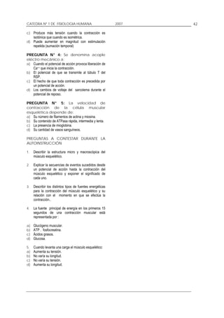 CATEDRA Nº 1 DE FISIOLOGIA HUMANA                           2007   42

c) Produce más tensión cuando la contracción es
     isotónica que cuando es isométrica.
d) Puede aumentar en magnitud con estimulación
     repetida (sumación temporal)

PREGUNTA N° 4: Se denomina acople
eléctro mecánico a:
a) Cuando el potencial de acción provoca liberación de
   Ca++ que inicia la contracción.
b) El potencial de que se transmite al túbulo T del
   RSP.
c) El hecho de que toda contracción es precedida por
   un potencial de acción.
d) Los cambios de voltaje del sarcolema durante el
   potencial de reposo.

PREGUNTA N° 5: La velocidad de
contracción de la célula muscular
esquelética depende de:
a) Su número de filamentos de actina y miosina.
b) Su contenido de ATPasa rápida, intermedia y lenta.
c) La presencia de mioglobina.
d) Su cantidad de vasos sanguíneos.

PREGUNTAS A CONTESTAR DURANTE LA
AUTOINSTRUCCIÓN

1.   Describir la estructura micro y macroscópica del
     músculo esquelético.

2.   Explicar la secuencias de eventos sucedidos desde
     un potencial de acción hasta la contracción del
     músculo esquelético y exponer el significado de
     cada uno.

3.   Describir los distintos tipos de fuentes energéticas
     para la contracción del músculo esquelético y su
     relación con el momento en que se efectúa la
     contracción..

4.   La fuente principal de energía en los primeros 15
     segundos de una contracción muscular está
     representada por :

a)   Glucógeno muscular.
b)   ATP . fosfocreatina.
c)   Ácidos grasos.
d)   Glucosa.

5.   Cuando levanta una carga el músculo esquelético:
a)   Aumenta su tensión.
b)   No varía su longitud.
c)   No varía su tensión.
d)   Aumenta su longitud.
 