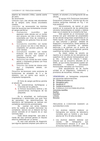 CATEDRA Nº 1 DE FISIOLOGIA HUMANA                                                          2007                                                     5

o b j e t i vo d e in m er s i ón ( 100 x ) , u sa n do a c e i t e         t a m añ o , e l vo l u m en y l a c o n f i gu r a c i ón d e l a s
d e c ed r o .                                                              células.
S e r e c on o c erá n :                                                                    E l e qu i p o H 18 ( T e c h n i com In s tr um e nt
Glóbulos rojos: ( l a s c é l u l a s m á s a bu nd a n te s                C or po r a t i on) p r e se n ta e l in f or me t i po de u n a
d e l a s an gr e) c om o d i s c o s a nu cl e a d o s                     m u e s tra s a ng u í ne a mo s tr a do e n F i g . 1 e n
r o s ad o s .                                                              h o j a p o s te r ior .
L e u c o c it o s: se reconocer án los distintos                                           A d i c i o n a lm ent e , s e r ea l izó u n gr an
t i p o s de l eu co c i t o s qu e no r m a l me n te c i r c u l an       a v a n c e en l a e v a l u a c i ó n d e l a s p o b l aci o n es
e n s an gr e p er i f ér i ca .                                            c e l u l ar e s h em a t o ló g i c a s e n s an gr e y m é d u la
1.           Granulocitos                   neutrófilos:            que     ó s e a co n e l e m p l eo de l a c i t o me tr ía de f l u jo .
             a p ar e c en c om o c é l u l a s co n u n n ú c l eo                         E s t e a par a to e s u n m i cro s c o p i o q u e
             a z u l p úr p ur a, c o n d o s a c i n c o l ó bu l os       a n a l i z a c on g r an v e l o c ida d l a s pr o p ie d a de s
             c o n e c ta d o s p o r h i l o s d e c r om at i n a y       d e l a s c é l u l as s a n g u ín e a s s u s p e n d id a s e n u n
             c i t o p l a sm a co n g r á n u lo s f i n o s d e c o lor   medio líquido . La s célu las pasan a través de
             r o s ad o .                                                   u n r a y o lu min o s o y ge ne r an s eñ a le s d e
2.           Granulocitos eosinófilos: c o n n ú c l eo                     disper sión y fluor e scencia. Estas señales se
             a z u l p úr pur a c o n d o s a tr e s l ób u l o s y         a m p l i f i ca n , s e c on vi e r te n e n s e ñ a le s
             c i t o p l a sm a co n gr u e so s g r án u l o s de          eléctricas y se grafican con el auxilio de
             color naranja.                                                 c o m p ut a dor as. E s t e eq u ip o t am b i én p e r m i te
3.           Granulocitos basófilos: co n n úc l eo                         c u a n t if i c ar l os á c i d o s n u c le i c o s .
             b i l o b u la r , de c o l or a zu l p úr p ura y                             S u m a y or c a m p o de e s t u d io s e
             g r án u lo s oscu r o s qu e cu br en el                      r e g i str a e n el a n á l i s i s d e l o s m a r ca d or e s d e
             c i t o p l a sm a y e l n ú c le o .                          s u p er f i c i e d e l a s c é l u l a s h e m op o y ét i ca s ( p or
4.           Monocitos: co n n ú c l eo d e c o l o r v i o le t a          ej: CD 4 : ma r cad or de l lin f o cito T h e lp er,
             p á l i d o y c it op l a s m a gr i s áce o c o n f i n os    l i n f o c i to qu e s e e n c ue n tr a a fe c t ad o e n e l
             g r án u l o s r o j iz o s .                                  S I D A) , y a que d i c h o s m ar c a d or e s pu ed e n s er
5.           Linfocitos: c on n ú c l e o de i n t e n so c o l or          d e t e ct a do s                 m e d i an t e        an tic u e r p o s
             az ul          y   cit o p la sm a      ce le st e,     sin    m o n o c lo n a les m ar c ad o s co n f lu or o c l oro .
             g r án u l o s.                                                                E s t e eq u i pam i e n to e s d e mu c h a
                                                                            utilidad en el diagnóstico, tratamiento y
Plaquetas: se r e c o no c e n c o m o a cú mulo s d e
                                                                            p r on ó s t i co de l e u ce m i a s, l i n f o ma s , e t c.
f or m a c io n e s d e a lr e ded o r d e 3 µ d e
d i á m etr o , co n u n c e ntr o a z u l o sc u r o y
c i t o p l a sm a tra n s p ar en t e.                                     HEMOGRAMA: u n h e mo g r a ma c o mp r en d e
                                                                            l a s s i g u ie n tes d e te r m i na cio n e s :
            E l fr o t i s d e sa n gr e p er i fé r i c a p er m i t e           Cantidad de eritrocitos x uL:
e l e s tu d i o d e:                                                             Hemoglobina (g/dL):
      1 . las car a ct erísticas mor fológicas y                                  Hematocrito %:
            t i n t or i a le s de l o s g ló b u lo s.                           Cantidad de leucocitos /uL:
      2 . l a fó r m u la le u co cit a r ia r e la t iva y l a s                 FORMULA LEUCOCITARIA RELATIVA
            car a ct er ística s mor fológicas de las                       Granulocitos neutrófilos:
            p l a q ue t a s.                                               Basófilos:
                                                                            Eosinófilos
               E n l a a c tua l i d a d, en i n s t i t u c io n e s       Linfocitos:
h o s p i ta l ar i a s o s a na t or iale s ( co n g r an f l u jo         Monocitos:
d e pa c i e nte s ) , l a s de t er m in a c i one s d e
l a b or a tor i o de l h em o gra ma s e r ea l i z an c o n
c o n t ad or e s ele c t r ó n i c o s au t o ma t i z ad o s.             PREGUNTAS A CONTESTAR DURANTE LA
               Se        c u e n t an c o n v a r io s m o d e lo s         AUTOINSTRUCCION
e n tr e l o s cuá l e s s e pu ed e n me n c i ona r lo s
c o n t ad or e s ó p t i c o s c on u n d e te c t or d e f l u j o        1 . L o s a l u mno s d e b er án e l a b or ar u n
c e l u l ar c o l o ca d o e n e l t r a y e c t o de un r a yo                h e m ogr a ma c o n v a l or e s d e l a b or a to r i o
l u m i n o so l á se r .                                                       n o r m a le s p ar a un h om br e y u n a muj e r
               C a da c é l u la s a n g uí n ea q u e pa s a a                 a d u l to s de 18 a 3 0 a ñ o s d e ed a d.
t r a v é s d e l r ay o l u m i no s o g e n er a u n im p u l s o
e l é c tr i c o d e te c t a do po r un s e n so r .                       2 . L o s a l um n os d e b er án d e t e ct ar q u e
               E l r a y o cr ea p a tr on e s d e d i s p er s i ón            valores                 del         he mo g r a ma        que
q u e a l gu n o s a p ar a to s e mp l e a n par a de f i n ir el              c o n f e c c io n ar o n v a r ia r a n s í e l v a l o r d e
                                                                                e r i tr o c i t o s f ue r a d e 2 .0 0 0.0 0 0 x µL
 