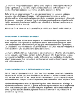 Las funciones y responsabilidades de los CIO en las empresas están experimentando un
cambio significativo. El panorama empresarial actual demanda profesionales en TI que
puedan liderar actividades de negocio más allá de las operaciones diarias.
De tal forma, los responsables de TI en las organizaciones se ven obligados a adoptar
una visión más estratégica del negocio y no limitarse exclusivamente a la gestión y
administración de la tecnología. Aplicaciones móviles avanzadas, programas de inteligencia
de negocios y procesos, y el autoservicio de clientes proporcionarán proyectos altamente
visibles que pueden impulsar que los CIOs a ver más allá de la táctica y transformarse en
estrategas dentro de la empresa.
A continuación se presentan algunos desafíos del nuevo papel del CIO en los negocios:
Involucrarse en el crecimiento del negocio
El uso de dispositivos móviles en las empresas es una tendencia en el panorama actual
de los negocios. Esto significa que aquellos días en que las funciones principales de los
CIOs se centraban en mantener la red y los equipos están desapareciendo rápidamente.
Las unidades de negocios necesitan soluciones reales de sus CIOs, más allá del soporte al
correo electrónico y las actualizaciones de las aplicaciones.
Los nuevos CIOs tendrán que involucrarse en las conversaciones referentes a la innovación,
nuevos productos y servicios y atención al cliente. Pero con el fin de permanecer en esas
conversaciones, los CIOs necesitarán no sólo perfeccionar sus habilidades, sino también
adquirir otras nuevas. Es el momento de planificar para el crecimiento del negocio y no sólo
en la eficiencia operativa.
Un enfoque realista hacia el BYOD – los primeros pasos
Gartner predice que para el año 2017, cerca de la mitad de todos los empleados deberán
suministrar sus propios dispositivos para el trabajo. Ante un incremento exponencial en el
robo de datos e información, los CIO necesitan una arquitectura global que pueda integrar
de manera efectiva y segura todos los dispositivos personales dentro de las empresas de TI.
No sería realista pensar que los CIOs pueden lograr de forma inmediata una estrategia e
implementación efectiva para BYOD, pero sí deben estar pendientes de incluir los primeros
pasos en sus estrategias para 2015 con el objetivo de permitir a los usuarios acceder de
forma segura a los datos desde sus propios dispositivos a través de los portales web o
aplicaciones específicas.
 
