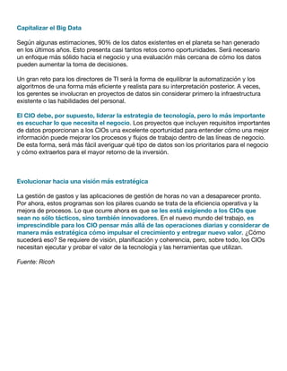Capitalizar el Big Data
Según algunas estimaciones, 90% de los datos existentes en el planeta se han generado
en los últimos años. Esto presenta casi tantos retos como oportunidades. Será necesario
un enfoque más sólido hacia el negocio y una evaluación más cercana de cómo los datos
pueden aumentar la toma de decisiones.
Un gran reto para los directores de TI será la forma de equilibrar la automatización y los
algoritmos de una forma más eficiente y realista para su interpretación posterior. A veces,
los gerentes se involucran en proyectos de datos sin considerar primero la infraestructura
existente o las habilidades del personal.
El CIO debe, por supuesto, liderar la estrategia de tecnología, pero lo más importante
es escuchar lo que necesita el negocio. Los proyectos que incluyen requisitos importantes
de datos proporcionan a los CIOs una excelente oportunidad para entender cómo una mejor
información puede mejorar los procesos y flujos de trabajo dentro de las líneas de negocio.
De esta forma, será más fácil averiguar qué tipo de datos son los prioritarios para el negocio
y cómo extraerlos para el mayor retorno de la inversión.
Evolucionar hacia una visión más estratégica
La gestión de gastos y las aplicaciones de gestión de horas no van a desaparecer pronto.
Por ahora, estos programas son los pilares cuando se trata de la eficiencia operativa y la
mejora de procesos. Lo que ocurre ahora es que se les está exigiendo a los CIOs que
sean no sólo tácticos, sino también innovadores. En el nuevo mundo del trabajo, es
imprescindible para los CIO pensar más allá de las operaciones diarias y considerar de
manera más estratégica cómo impulsar el crecimiento y entregar nuevo valor. ¿Cómo
sucederá eso? Se requiere de visión, planificación y coherencia, pero, sobre todo, los CIOs
necesitan ejecutar y probar el valor de la tecnología y las herramientas que utilizan.
Fuente: Ricoh
 