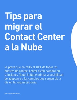 Se prevé que en 2015 el 18% de todos los
puestos de Contact Center estén basados en
soluciones Cloud; la Nube brinda la posibilidad
de adaptarse a los cambios que surgen día a
día en las organizaciones.
Tips para
migrar el
ContactCenter
a la Nube
Por Laura Sarmiento
 