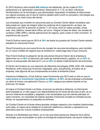 En 2015 América Latina tendrá 608 millones de habitantes, de los cuales el 75%
pertenecerá a la ‘generación instantánea’ (Generación X. Y, Z), es decir, individuos
familiarizados con la tecnología y que demandarán respuestas inmediatas al relacionarse
con alguna empresa, por lo que el máximo desafío será invertir en procesos y tecnología que
garanticen una visión única del cliente.
Las empresas que inviertan en soluciones para su Contact Center deben considerar que
ésta pueda ser capaz de integrar todos los sistemas de la organización, es decir, ser
multicanal y permitir la atención al cliente 7 x 24 horas, tanto en redes sociales, email,
web, chat, teléfono, tareas back-office, así como integrar la base de datos, los canales de
contacto, CRM, ERPs y demás aplicaciones de negocio, para cuidar en todo momento: ‘la
experiencia del usuario’.
Frost & Sullivan prevé que en 2015 el 18% de todos los puestos de Contact Center estarán
basados en soluciones Cloud.
Cloud Computing es una nueva forma de manejar los recursos tecnológicos, pero también
en un nuevo modelo de negocio que se sintetiza en: usted paga solo lo que consume.
Para Frost & Sullivan la adopción de las soluciones Cloud al interior de la empresa la
determinan en un 36% la reducción del costo de mantenimiento y gestión, en un 35% la
baja en el presupuesto del área de IT y en un 32% la rápida implementación de soluciones.
El Centro de Contacto es una colección de diferentes tecnologías (CRM, ACD, IVR, Calidad,
Workforce, entre otras) que funcionan integradas, pero, actualmente, al interior de la
empresa, solo algunos de sus componentes se suben al ambiente Cloud.
Interactive Intelligence y Frost Sullivan creen firmemente que 2015 será un año en que la
nube tendrá un crecimiento importante en México. El 30% de las empresas consultadas
ya utiliza al menos una aplicación Cloud y un 25% asegura que planea hacerlo en los
próximos 18 meses.
Al migrar el Contact Center a la Nube, el servicio se atiende a distancia, la información
está hosteada en un sitio seguro con disponibilidad las 24 horas del día todo el año, es un
servicio totalmente escalable y adaptado a las necesidades que los clientes plantean en
cada momento, sin necesidad de realizar grandes inversiones iniciales en infraestructuras
físicas, en equipamiento y/o paquetes de software.
Un Contact Center en la Nube ofrece grandes ventajas respecto a los modelos tradicionales,
entre ellas, la mejora de la calidad en la atención telefónica a clientes y representa una
alternativa para los nuevos modelos empresariales.
Gracias a la flexibilidad que ofrece, ya no hay que preocuparse por disponer de la última
tecnología, pues el proveedor es quien se encarga de proporcionarla y de asumir todos los
 