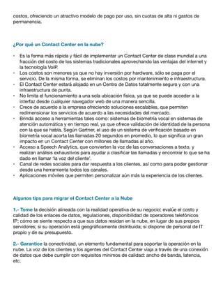 costos, ofreciendo un atractivo modelo de pago por uso, sin cuotas de alta ni gastos de
permanencia.
¿Por qué un Contact Center en la nube?
•	 Es la forma más rápida y fácil de implementar un Contact Center de clase mundial a una
fracción del costo de los sistemas tradicionales aprovechando las ventajas del internet y
la tecnología VoIP.
•	 Los costos son menores ya que no hay inversión por hardware, sólo se paga por el
servicio. De la misma forma, se eliminan los costos por mantenimiento e infraestructura.
•	 El Contact Center estará alojado en un Centro de Datos totalmente seguro y con una
infraestructura de punta.
•	 No limita el funcionamiento a una sola ubicación física, ya que se puede acceder a la
interfaz desde cualquier navegador web de una manera sencilla.
•	 Crece de acuerdo a la empresa ofreciendo soluciones escalables, que permiten
redimensionar los servicios de acuerdo a las necesidades del mercado.
•	 Brinda acceso a herramientas tales como: sistemas de biometría vocal en sistemas de
atención automática y en tiempo real, ya que ofrece validación de identidad de la persona
con la que se habla. Según Gartner, el uso de un sistema de verificación basado en
biometría vocal acorta las llamadas 20 segundos en promedio, lo que significa un gran
impacto en un Contact Center con millones de llamadas al año.
•	 Acceso a Speech Analytics, que convierten la voz de las conversaciones a texto, y
realizan análisis exhaustivos para ayudar a clasificar las llamadas y encontrar lo que se ha
dado en llamar ‘la voz del cliente’.
•	 Canal de redes sociales para dar respuesta a los clientes, así como para poder gestionar
desde una herramienta todos los canales.
•	 Aplicaciones móviles que permiten personalizar aún más la experiencia de los clientes.
Algunos tips para migrar el Contact Center a la Nube
1.- Tome la decisión alineada con la realidad operativa de su negocio; evalúe el costo y
calidad de los enlaces de datos, regulaciones, disponibilidad de operadores telefónicos
IP; cómo se siente respecto a que sus datos residan en la nube, en lugar de sus propios
servidores; si su operación está geográficamente distribuida; si dispone de personal de IT
propio y de su presupuesto.
2.- Garantice la conectividad, un elemento fundamental para soportar la operación en la
nube. La voz de los clientes y los agentes del Contact Center viaja a través de una conexión
de datos que debe cumplir con requisitos mínimos de calidad: ancho de banda, latencia,
etc.
 