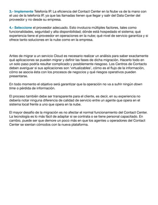3.- Implemente Telefonía IP. La eficiencia del Contact Center en la Nube va de la mano con
el uso de la telefonía IP, ya que las llamadas tienen que llegar y salir del Data Center del
proveedor y no desde su empresa.
4.- Seleccione el proveedor adecuado. Esto involucra múltiples factores, tales como
funcionalidades, seguridad y alta disponibilidad; dónde está hospedado el sistema; qué
experiencia tiene el proveedor en operaciones en la nube; qué nivel de servicio garantiza y si
ofrece tanto soluciones en la nube como en la empresa.
Antes de migrar a un servicio Cloud es necesario realizar un análisis para saber exactamente
qué aplicaciones se pueden migrar y definir las fases de dicha migración. Hacerlo todo en
un solo paso podría resultar complicado y posiblemente riesgoso. Los Centros de Contacto
deben averiguar si sus aplicaciones son ‘virtualizables’, cómo es el flujo de la información,
cómo se asocia ésta con los procesos de negocios y qué riesgos operativos pueden
presentarse.
En todo momento el objetivo será garantizar que la operación no va a sufrir ningún down
time o pérdida de información.
El proceso también debe ser transparente para el cliente, es decir, en su experiencia no
debería notar ninguna diferencia de calidad de servicio entre un agente que opera en el
sistema local frente a uno que opera en la nube.
El mayor desafío de la migración es no afectar el normal funcionamiento del Contact Center.
La tecnología es lo más fácil de adaptar si se contrata o se tiene personal capacitado. En
cambio, puede ser que demore un poco más en que los agentes u operadores del Contact
Center se sientan cómodos con la nueva plataforma.
 