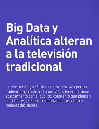 Big Data y
Analítica alteran
a la televisión
tradicional
La recolección y análisis de datos provistos por las
audiencias permite a las compañías tener un mejor
acercamiento con el público, conocer lo que piensan
sus clientes, predecir comportamientos y tomar
mejores decisiones.
 