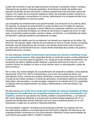 A partir del momento en que las organizaciones comienzan a recolectar, utilizar y reutilizar
información de acuerdo a diversos propósitos, dimensionan el poder del análisis para
descubrir el sentido de esa información y obtener perspectivas más profundas acerca del
negocio. Por medio de la innovación basada en datos, las empresas pueden mantener su
posición de liderazgo o reinventarse a sí mismas, destronando a la competencia líder de la
industria y emergiendo en el primer puesto.
Las compañías de entretenimiento han experimentado una revolución en los últimos años.
Por ejemplo, la industria de renta de DVD no pudo competir con el modelo de negocios
disruptivo de oferta de suscripción a shows televisivos y películas mediante una cuota fija
mensual con contenidos ilimitados, sin fechas de vencimiento ni gastos de envío. En este
caso, el suscriptor puede acceder, cuando lo desee, vía Internet, a una biblioteca de series
de televisión y películas desde la comodidad de su hogar.
Las empresas de medios que hoy se destacan han basado sus negocios en los datos. De
tal forma, han logrado captar millones de suscriptores en todo el mundo. Dichas compañías
entienden que las expectativas del mercado y los clientes evolucionan todo el tiempo y
por esta razón constantemente lanzan nuevas ofertas diseñadas de acuerdo a los gustos y
preferencias de los usuarios.
Es vital, entonces, entender la información que proveen los clientes e identificar lo que
los consumidores quieren. Esta capacidad de leer la mente del usuario y poder adelantarse
al hecho de si una nueva serie le agradará o no, otorga enormes ventajas competitivas. Las
compañías de cable y satélite pueden detectar y aprender patrones de consumo, como:
cuántos minutos se visualizó un show o si los clientes vieron un solo episodio o varios de
forma continua.
Por un lado, hoy somos testigos de una proliferación de dispositivos (tablets, computadoras,
televisiones, Smart TVs, DVD y smartphones) y, por el otro, las audiencias tienen una
participación activa, creando sus propios contenidos y proporcionando flujos de información
a través de los medios sociales o a través de opiniones y comentarios sobre los contenidos.
Tales datos, estructurados y no estructurados, impactan en la industria de la TV y posibilitan
un diálogo entre los programadores, las redes y distribuidores y entre los artistas y las
audiencias.
De esta manera, por medio de la recolección y análisis de masivas cantidades de datos
provistas por las audiencias, las compañías pueden tener un mejor acercamiento con
el público, conocer lo que piensan los clientes, predecir comportamientos, y, con base en
ello, tomar decisiones referentes a la producción de determinados programas de TV. La
experiencia del Big Data permite descubrir qué es lo que la audiencia quiere ver en una
temporada y cuáles son su actores e historias preferidos.
En la actualidad, cualquier compañía que se proponga aumentar sus ingresos año tras
año debe aplicar análisis a una amplia gama de información integrada. De esta forma, las
empresas podrán conectarse con los consumidores e identificar nuevas oportunidades de
crecimiento que puedan definir y redefinir industrias.
 