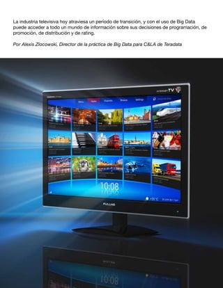 La industria televisiva hoy atraviesa un período de transición, y con el uso de Big Data
puede acceder a todo un mundo de información sobre sus decisiones de programación, de
promoción, de distribución y de rating.
Por Alexis Zlocowski, Director de la práctica de Big Data para C&LA de Teradata
 