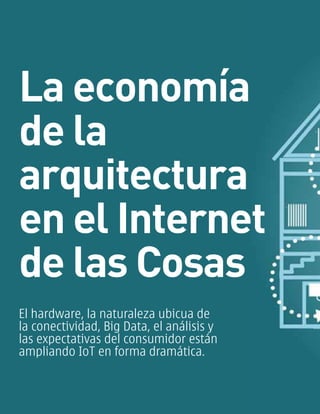 La economía
de la
arquitectura
en el Internet
de las Cosas
El hardware, la naturaleza ubicua de
la conectividad, Big Data, el análisis y
las expectativas del consumidor están
ampliando IoT en forma dramática.
 
