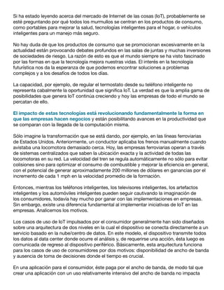 Si ha estado leyendo acerca del mercado de Internet de las cosas (IoT), probablemente se
esté preguntando por qué todos los murmullos se centran en los productos de consumo,
como portables para mejorar la salud, tecnologías inteligentes para el hogar, o vehículos
inteligentes para un manejo más seguro.
No hay duda de que los productos de consumo que se promocionan excesivamente en la
actualidad están provocando debates profundos en las salas de juntas y muchas inversiones
de sociedades de riesgo. La razón de esto es que el mundo siempre se ha visto fascinado
por las formas en que la tecnología mejora nuestras vidas. El interés en la tecnología
futurística nos da la esperanza de que podemos encontrar soluciones a problemas
complejos y a los desafíos de todos los días.
La capacidad, por ejemplo, de regular el termostato desde su teléfono inteligente no
representa cabalmente la oportunidad que significa IoT. La verdad es que la amplia gama de
posibilidades que genera IoT continúa creciendo y hoy las empresas de todo el mundo se
percatan de ello.
El impacto de estas tecnologías está revolucionando fundamentalmente la forma en
que las empresas hacen negocios y están posibilitando avances en la productividad que
se comparan con la llegada de la computación misma.
Sólo imagine la transformación que se está dando, por ejemplo, en las líneas ferroviarias
de Estados Unidos. Anteriormente, un conductor aplicaba los frenos manualmente cuando
avistaba una locomotora demasiado cerca. Hoy, las empresas ferroviarias operan a través
de sistemas centralizados que saben la ubicación exacta y la actividad de todas las
locomotoras en su red. La velocidad del tren se regula automáticamente no sólo para evitar
colisiones sino para optimizar el consumo de combustible y mejorar la eficiencia en general,
con el potencial de generar aproximadamente 200 millones de dólares en ganancias por el
incremento de cada 1 mph en la velocidad promedio de la formación.
Entonces, mientras los teléfonos inteligentes, los televisores inteligentes, los artefactos
inteligentes y los automóviles inteligentes pueden seguir cautivando la imaginación de
los consumidores, todavía hay mucho por ganar con las implementaciones en empresas.
Sin embargo, existe una diferencia fundamental al implementar iniciativas de IoT en las
empresas. Analicemos los motivos.
Los casos de uso de IoT impulsados por el consumidor generalmente han sido diseñados
sobre una arquitectura de dos niveles en la cual el dispositivo se conecta directamente a un
servicio basado en la nube/centro de datos. En este modelo, el dispositivo transmite todos
los datos al data center donde ocurre el análisis y, de requerirse una acción, ésta luego es
comunicada de regreso al dispositivo periférico. Básicamente, esta arquitectura funciona
para los casos de uso de consumidores por dos motivos: disponibilidad de ancho de banda
y ausencia de toma de decisiones donde el tiempo es crucial.
En una aplicación para el consumidor, éste paga por el ancho de banda, de modo tal que
crear una aplicación con un uso relativamente intensivo del ancho de banda no impacta
 