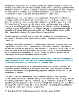 demasiado en el proveedor de la aplicación. Para el caso de una empresa, la situación es
diferente. Cada byte cuenta. De hecho, recortar un solo byte de un mensaje puede ahorrarle
millones de dólares a la empresa en costos de transmisión en casos de uso de IoT industrial.
Por tanto, tomar en cuenta las consecuencias del ancho de banda en sus diseños se ha
convertido en un factor crucial para los arquitectos del IoT empresarial.
En segundo lugar, a los consumidores no les preocupa de sobremanera la cantidad de
tiempo que les lleva tomar decisiones. Por ejemplo, cuando se instruye a un termómetro
Nest subir tres grados el aire acondicionado, probablemente esté bien que le lleve un par
de minutos hacerlo. Pero, una vez más, esto no aplica para la empresa. En un entorno
empresarial esencial para la misión, las decisiones se miden en fracciones de segundo.
Imagine si el sensor de tensión de su red eléctrica esperara tres minutos para aumentar la
capacidad en línea cuando la tensión comenzó a caer. Redes eléctricas enteras podrían
fallar y se perderían miles de millones de dólares en equipamiento.
Estas consideraciones en definitiva nos hacen dar cuenta de que una arquitectura de
dos niveles es demasiado lenta para datos importantes y demasiado costosa para datos
irrelevantes.
En su lugar, ha surgido una arquitectura de tres niveles diseñada en torno a un nuevo nivel
intermedio (o controlador) funcionalmente capaz. Este nivel de controlador básicamente
actúa como centro de datos de primera línea, recopilando, analizando y actuando en función
de los datos que recibe de sus sensores y dispositivos conectados. Estos controladores
son lo suficientemente inteligentes para actuar con rapidez, mientras devuelve sólo la
información resumida más importante al centro de datos.
Este concepto de Procesamiento de Campo Cercano o Near Field Processing permite
tomar decisiones lo más cerca posible al extremo de la red y requiere que una menor
cantidad de datos recorra el camino hacia el centro de datos.
Tomar medidas estando próximo al extremo en última instancia minimiza los costos de
transmisión y reduce los horizontes de toma de decisiones, lo que le permite pasar de la
información a la decisión con mayor rapidez y lograr que el Internet de las Cosas sea una
realidad para la empresa.
En el pasado, sólo las empresas con presupuestos muy abultados eran capaces de
beneficiarse de la recopilación de datos de dispositivos distribuidos para una mejor toma de
decisiones y obtención de ingresos adicionales. Hoy, la economía de la arquitectura de IoT:
el hardware, la naturaleza ubicua de la conectividad, Big Data y el análisis, y las expectativas
del consumidor están ampliando IoT en forma dramática y haciendo posible que todas las
empresas –no sólo los consumidores– se beneficien.
Por Chris Gray, Director de Sistemas Integrados e Inteligentes de Red Hat
 