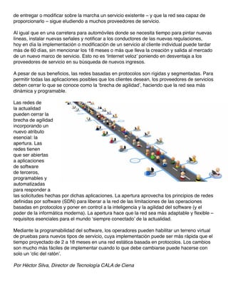 de entregar o modificar sobre la marcha un servicio existente – y que la red sea capaz de
proporcionarlo – sigue eludiendo a muchos proveedores de servicio.
Al igual que en una carretera para automóviles donde se necesita tiempo para pintar nuevas
líneas, instalar nuevas señales y notificar a los conductores de las nuevas regulaciones,
hoy en día la implementación o modificación de un servicio al cliente individual puede tardar
más de 60 días, sin mencionar los 18 meses o más que lleva la creación y salida al mercado
de un nuevo marco de servicio. Esto no es ‘Internet veloz’ poniendo en desventaja a los
proveedores de servicio en su búsqueda de nuevos ingresos.
A pesar de sus beneficios, las redes basadas en protocolos son rígidas y segmentadas. Para
permitir todas las aplicaciones posibles que los clientes desean, los proveedores de servicios
deben cerrar lo que se conoce como la ‘brecha de agilidad’, haciendo que la red sea más
dinámica y programable.
Las redes de
la actualidad
pueden cerrar la
brecha de agilidad
incorporando un
nuevo atributo
esencial: la
apertura. Las
redes tienen
que ser abiertas
a aplicaciones
de software
de terceros,
programables y
automatizadas
para responder a
las solicitudes hechas por dichas aplicaciones. La apertura aprovecha los principios de redes
definidas por software (SDN) para liberar a la red de las limitaciones de las operaciones
basadas en protocolos y poner en control a la inteligencia y la agilidad del software (y el
poder de la informática moderna). La apertura hace que la red sea más adaptable y flexible –
requisitos esenciales para el mundo ‘siempre conectado’ de la actualidad.
Mediante la programabilidad del software, los operadores pueden habilitar un terreno virtual
de pruebas para nuevos tipos de servicio, cuya implementación puede ser más rápida que el
tiempo proyectado de 2 a 18 meses en una red estática basada en protocolos. Los cambios
son mucho más fáciles de implementar cuando lo que debe cambiarse puede hacerse con
solo un ‘clic del ratón’.
Por Héctor Silva, Director de Tecnología CALA de Ciena
 