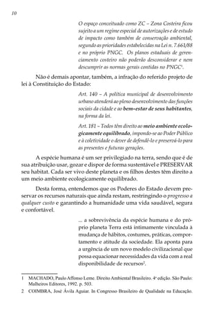 10
O espaço conceituado como ZC – Zona Costeira ficou
sujeito a um regime especial de autorizações e de estudo
de impacto como também de conservação ambiental,
segundo as prioridades estabelecidas na Lei n. 7.661/88
e no próprio PNGC. Os planos estaduais de geren-
ciamento costeiro não poderão desconsiderar e nem
descumprir as normas gerais contidas no PNGC
.
Não é demais apontar, também, a infração do referido projeto de
lei à Constituição do Estado:
Art. 140 – A política municipal de desenvolvimento
urbano atenderá ao pleno desenvolvimento das funções
sociais da cidade e ao bem–estar de seus habitantes,
na forma da lei.
Art. 181 – Todos têm direito ao meio ambiente ecolo-
gicamente equilibrado, impondo-se ao Poder Público
e à coletividade o dever de defendê-lo e preservá-lo para
as presentes e futuras gerações.
A espécie humana é um ser privilegiado na terra, sendo que é de
sua atribuição usar, gozar e dispor de forma sustentável e PRESERVAR
seu habitat. Cada ser vivo deste planeta e os filhos destes têm direito a
um meio ambiente ecologicamente equilibrado.
Desta forma, entendemos que os Poderes do Estado devem pre-
servar os recursos naturais que ainda restam, restringindo o progresso a
qualquer custo e garantindo a humanidade uma vida saudável, segura
e confortável.
... a sobrevivência da espécie humana e do pró-
prio planeta Terra está intimamente vinculada à
mudança de hábitos, costumes, práticas, compor-
tamento e atitude da sociedade. Ela aponta para
a urgência de um novo modelo civilizacional que
possa equacionar necessidades da vida com a real
disponibilidade de recursos
.
	 MACHADO, PauloAffonso Leme. DireitoAmbiental Brasileiro. 4a
edição. São Paulo:
Malheiros Editores, 1992. p. 503.
	 COIMBRA, José Ávila Aguiar. In Congresso Brasileiro de Qualidade na Educação.
 