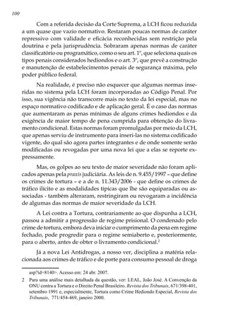 100
Com a referida decisão da Corte Suprema, a LCH ficou reduzida
a um quase que vazio normativo. Restaram poucas normas de caráter
repressivo com validade e eficácia reconhecidas sem restrição pela
doutrina e pela jurisprudência. Sobraram apenas normas de caráter
classificatório ou programático, como o seu art. 1º, que seleciona quais os
tipos penais considerados hediondos e o art. 3º, que prevê a construção
e manutenção de estabelecimentos penais de segurança máxima, pelo
poder público federal.
Na realidade, é preciso não esquecer que algumas normas inse-
ridas no sistema pela LCH foram incorporadas ao Código Penal. Por
isso, sua vigência não transcorre mais no texto da lei especial, mas no
espaço normativo codificado e de aplicação geral. É o caso das normas
que aumentaram as penas mínimas de alguns crimes hediondos e da
exigência de maior tempo de pena cumprida para obtenção do livra-
mento condicional. Estas normas foram promulgadas por meio da LCH,
que apenas serviu de instrumento para inseri-las no sistema codificado
vigente, do qual são agora partes integrantes e de onde somente serão
modificadas ou revogadas por uma nova lei que a elas se reporte ex-
pressamente.
Mas, os golpes ao seu texto de maior severidade não foram apli-
cados apenas pela praxis judiciária. As leis de n. 9.455/1997 – que define
os crimes de tortura – e a de n. 11.343/2006 - que define os crimes de
tráfico ilícito e as modalidades típicas que lhe são equiparadas ou as-
sociadas - também alteraram, restringiram ou revogaram a incidência
de algumas das normas de maior severidade da LCH.
A Lei contra a Tortura, contrariamente ao que dispunha a LCH,
passou a admitir a progressão de regime prisional. O condenado pelo
crime de tortura, embora deva iniciar o cumprimento da pena em regime
fechado, pode progredir para o regime semiaberto e, posteriormente,
para o aberto, antes de obter o livramento condicional.
Já a nova Lei Antidrogas, a nosso ver, disciplina a matéria rela-
cionada aos crimes de tráfico e de porte para consumo pessoal de droga
asp?id=8140. Acesso em: 24 abr. 2007.
	 Para uma análise mais detalhada da questão, ver: LEAL, João José. A Convenção da
ONU contra a Tortura e o Direito Penal Brasileiro. Revista dos Tribunais, 671/398-401,
setembro 1991 e, especialmente, Tortura como Crime Hediondo Especial, Revista dos
Tribunais, 771/454-469, janeiro 2000.
 