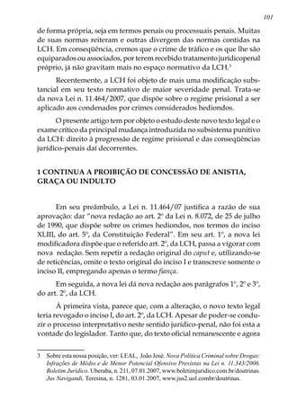 101
de forma própria, seja em termos penais ou processuais penais. Muitas
de suas normas reiteram e outras divergem das normas contidas na
LCH. Em conseqüência, cremos que o crime de tráfico e os que lhe são
equiparados ou associados, por terem recebido tratamento jurídicopenal
próprio, já não gravitam mais no espaço normativo da LCH.
Recentemente, a LCH foi objeto de mais uma modificação subs-
tancial em seu texto normativo de maior severidade penal. Trata-se
da nova Lei n. 11.464/2007, que dispõe sobre o regime prisional a ser
aplicado aos condenados por crimes considerados hediondos.
O presente artigo tem por objeto o estudo deste novo texto legal e o
exame crítico da principal mudança introduzida no subsistema punitivo
da LCH: direito à progressão de regime prisional e das conseqüências
jurídico-penais daí decorrentes.
1 CONTINUA A PROIBIÇÃO DE CONCESSÃO DE ANISTIA,
GRAÇA OU INDULTO
Em seu preâmbulo, a Lei n. 11.464/07 justifica a razão de sua
aprovação: dar “nova redação ao art. 2º da Lei n. 8.072, de 25 de julho
de 1990, que dispõe sobre os crimes hediondos, nos termos do inciso
XLIII, do art. 5º, da Constituição Federal”. Em seu art. 1º, a nova lei
modificadora dispõe que o referido art. 2º, da LCH, passa a vigorar com
nova redação. Sem repetir a redação original do caput e, utilizando-se
de reticências, omite o texto original do inciso I e transcreve somente o
inciso II, empregando apenas o termo fiança.
Em seguida, a nova lei dá nova redação aos parágrafos 1º, 2º e 3º,
do art. 2º, da LCH.
À primeira vista, parece que, com a alteração, o novo texto legal
teria revogado o inciso I, do art. 2º, da LCH. Apesar de poder-se condu-
zir o processo interpretativo neste sentido jurídico-penal, não foi esta a
vontade do legislador. Tanto que, do texto oficial remanescente e agora
	 Sobre esta nossa posição, ver: LEAL, João José. Nova Política Criminal sobre Drogas:
Infrações de Médio e de Menor Potencial Ofensivo Previstas na Lei n. 11.343/2006.
Boletim Jurídico. Uberaba, n. 211, 07.01.2007, www.boletimjuridico.com.br/doutrinas.
Jus Navigandi, Teresina, n. 1281, 03.01.2007, www.jus2.uol.combr/doutrinas.
 