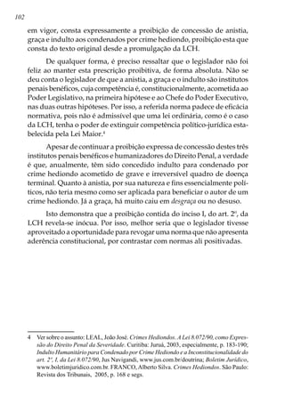 102
em vigor, consta expressamente a proibição de concessão de anistia,
graça e indulto aos condenados por crime hediondo, proibição esta que
consta do texto original desde a promulgação da LCH.
De qualquer forma, é preciso ressaltar que o legislador não foi
feliz ao manter esta prescrição proibitiva, de forma absoluta. Não se
deu conta o legislador de que a anistia, a graça e o indulto são institutos
penais benéficos, cuja competência é, constitucionalmente, acometida ao
Poder Legislativo, na primeira hipótese e ao Chefe do Poder Executivo,
nas duas outras hipóteses. Por isso, a referida norma padece de eficácia
normativa, pois não é admissível que uma lei ordinária, como é o caso
da LCH, tenha o poder de extinguir competência político-jurídica esta-
belecida pela Lei Maior.
Apesar de continuar a proibição expressa de concessão destes três
institutos penais benéficos e humanizadores do Direito Penal, a verdade
é que, anualmente, têm sido concedido indulto para condenado por
crime hediondo acometido de grave e irreversível quadro de doença
terminal. Quanto à anistia, por sua natureza e fins essencialmente polí-
ticos, não teria mesmo como ser aplicada para beneficiar o autor de um
crime hediondo. Já a graça, há muito caiu em desgraça ou no desuso.
Isto demonstra que a proibição contida do inciso I, do art. 2º, da
LCH revela-se inócua. Por isso, melhor seria que o legislador tivesse
aproveitado a oportunidade para revogar uma norma que não apresenta
aderência constitucional, por contrastar com normas ali positivadas.
	 Ver sobre o assunto: LEAL, João José. Crimes Hediondos. A Lei 8.072/90, como Expres-
são do Direito Penal da Severidade. Curitiba: Juruá, 2003, especialmente, p. 183-190;
Indulto Humanitário para Condenado por Crime Hediondo e a Inconstitucionalidade do
art. 2º, I, da Lei 8.072/90, Jus Navigandi, www.jus.com.br/doutrina; Boletim Jurídico,
www.boletimjuridico.com.br. FRANCO,Alberto Silva. Crimes Hediondos. São Paulo:
Revista dos Tribunais, 2005, p. 168 e segs.
 
