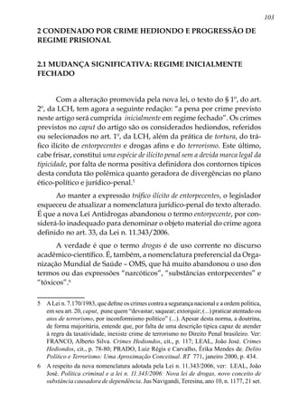 103
2 CONDENADO POR CRIME HEDIONDO E PROGRESSÃO DE
REGIME PRISIONAL
2.1 MUDANÇA SIGNIFICATIVA: REGIME INICIALMENTE
FECHADO
Com a alteração promovida pela nova lei, o texto do § 1º, do art.
2º, da LCH, tem agora a seguinte redação: “a pena por crime previsto
neste artigo será cumprida inicialmente em regime fechado”. Os crimes
previstos no caput do artigo são os considerados hediondos, referidos
ou selecionados no art. 1º, da LCH, além da prática de tortura, do trá-
fico ilícito de entorpecentes e drogas afins e do terrorismo. Este último,
cabe frisar, constitui uma espécie de ilícito penal sem a devida marca legal da
tipicidade, por falta de norma positiva definidora dos contornos típicos
desta conduta tão polêmica quanto geradora de divergências no plano
ético-político e jurídico-penal.
Ao manter a expressão tráfico ilícito de entorpecentes, o legislador
esqueceu de atualizar a nomenclatura jurídico-penal do texto alterado.
É que a nova Lei Antidrogas abandonou o termo entorpecente, por con-
siderá-lo inadequado para denominar o objeto material do crime agora
definido no art. 33, da Lei n. 11.343/2006.
A verdade é que o termo drogas é de uso corrente no discurso
acadêmico-científico. É, também, a nomenclatura preferencial da Orga-
nização Mundial de Saúde – OMS, que há muito abandonou o uso dos
termos ou das expressões “narcóticos”, “substâncias entorpecentes” e
“tóxicos”.
	 ALei n. 7.170/1983, que define os crimes contra a segurança nacional e a ordem política,
em seu art. 20, caput, pune quem “devastar; saquear; extorquir; (...) praticar atentado ou
atos de terrorismo, por inconformismo político” (...). Apesar desta norma, a doutrina,
de forma majoritária, entende que, por falta de uma descrição típica capaz de atender
à regra da taxatividade, inexiste crime de terrorismo no Direito Penal brasileiro. Ver:
FRANCO, Alberto Silva. Crimes Hediondos, cit., p. 117; LEAL, João José. Crimes
Hediondos, cit., p. 78-80; PRADO, Luiz Régis e Carvalho, Érika Mendes de. Delito
Político e Terrorismo: Uma Aproximação Conceitual. RT 771, janeiro 2000, p. 434.
	 A respeito da nova nomenclatura adotada pela Lei n. 11.343/2006, ver: LEAL, João
José. Política criminal e a lei n. 11.343/2006: Nova lei de drogas, novo conceito de
substância causadora de dependência. Jus Navigandi, Teresina, ano 10, n. 1177, 21 set.
 