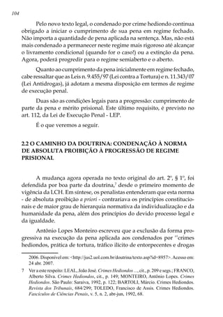 104
Pelo novo texto legal, o condenado por crime hediondo continua
obrigado a iniciar o cumprimento de sua pena em regime fechado.
Não importa a quantidade de pena aplicada na sentença. Mas, não está
mais condenado a permanecer neste regime mais rigoroso até alcançar
o livramento condicional (quando for o caso!) ou a extinção da pena.
Agora, poderá progredir para o regime semiaberto e o aberto.
Quanto ao cumprimento da pena inicialmente em regime fechado,
cabe ressaltar que as Leis n. 9.455/97 (Lei contra a Tortura) e n. 11.343/07
(Lei Antidrogas), já adotam a mesma disposição em termos de regime
de execução penal.
Duas são as condições legais para a progressão: cumprimento de
parte da pena e mérito prisional. Este último requisito, é previsto no
art. 112, da Lei de Execução Penal - LEP.
É o que veremos a seguir.
2.2 O CAMINHO DA DOUTRINA: CONDENAÇÃO À NORMA
DE ABSOLUTA PROIBIÇÃO À PROGRESSÃO DE REGIME
PRISIONAL
A mudança agora operada no texto original do art. 2º, § 1º, foi
defendida por boa parte da doutrina,
desde o primeiro momento de
vigência da LCH. Em síntese, os penalistas entenderam que esta norma
- de absoluta proibição a priori - contrariava os princípios constitucio-
nais e de maior grau de hierarquia normativa da individualização e da
humanidade da pena, além dos princípios do devido processo legal e
da igualdade.
Antônio Lopes Monteiro escreveu que a exclusão da forma pro-
gressiva na execução da pena aplicada aos condenados por ‘’crimes
hediondos, prática de tortura, tráfico ilícito de entorpecentes e drogas
2006. Disponível em: http://jus2.uol.com.br/doutrina/texto.asp?id=8957.Acesso em:
24 abr. 2007.
	 Ver a este respeito: LEAL, João José. Crimes Hediondos ..., cit., p. 209 e segs.; FRANCO,
Alberto Silva. Crimes Hediondos, cit., p. 149; MONTEIRO, Antônio Lopes. Crimes
Hediondos. São Paulo: Saraiva, 1992, p. 122; BARTOLI, Márcio. Crimes Hediondos.
Revista dos Tribunais, 684/299; TOLEDO, Francisco de Assis. Crimes Hediondos.
Fascículos de Ciências Penais, v. 5, n. 2, abr-jun, 1992, 68.
 
