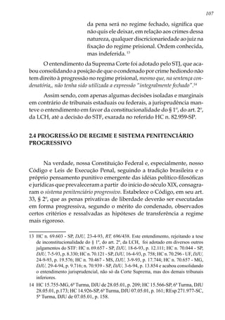 107
da pena será no regime fechado, significa que
não quis ele deixar, em relação aos crimes dessa
natureza, qualquer discricionariedade ao juiz na
fixação do regime prisional. Ordem conhecida,
mas indeferida.13
O entendimento da Suprema Corte foi adotado pelo STJ, que aca-
bou consolidando a posição de que o condenado por crime hediondo não
tem direito à progressão no regime prisional, mesmo que, na sentença con-
denatória,, não tenha sido utilizada a expressão “integralmente fechado”.14
Assim sendo, com apenas algumas decisões isoladas e marginais
em contrário de tribunais estaduais ou federais, a jurisprudência man-
teve o entendimento em favor da constitucionalidade do § 1º, do art. 2º,
da LCH, até a decisão do STF, exarada no referido HC n. 82.959-SP.
2.4 PROGRESSÃO DE REGIME E SISTEMA PENITENCIÁRIO
PROGRESSIVO
Na verdade, nossa Constituição Federal e, especialmente, nosso
Código e Leis de Execução Penal, seguindo a tradição brasileira e o
próprio pensamento punitivo emergente das idéias político-filosóficas
e jurídicas que prevaleceram a par­tir do início do século XIX, consagra-
ram o sistema penitenciário progressivo. Estabelece o Códi­go, em seu art.
33, § 2º, que as penas privativas de liberdade deverão ser executadas
em forma progressiva, segundo o mérito do condenado, observados
certos critérios e ressalvadas as hipóteses de transferência a regime
mais rigoroso.
13	 HC n. 69.603 - SP, DJU, 23-4-93, RT, 696/438. Este entendimento, rejeitando a tese
de inconstitucionalidade do § 1º, do art. 2º, da LCH, foi adotado em diversos outros
julgamentos do STF: HC n. 69.657 - SP, DJU, 18-6-93, p. 12.111; HC n. 70.044 - SP,
DJU, 7-5-93, p. 8.330; HC n.70.121 - SP, DJU, 16-4-93, p. 758; HC n.70.296 - UF, DJU,
24-9-93, p. 19.576; HC n. 70.467 - MS, DJU, 3-9-93, p. 17.744; HC n. 70.657 - MG,
DJU, 29-4-94, p. 9.716; n. 70.939 - SP, DJU, 3-6-94, p. 13.854 e acabou consolidando
o entendimento jurisprudencial, não só da Corte Suprema, mas dos demais tribunais
inferiores.
14	 HC 15.755-MG, 6ª Turma, DJU de 28.05.01, p. 209; HC 15.566-SP, 6ª Turma, DJU
28.05.01, p.173; HC 14.926-SP, 6ª Turma, DJU 07.05.01, p. 161; REsp 271.977-SC,
5ª Turma, DJU de 07.05.01, p. 158.
 