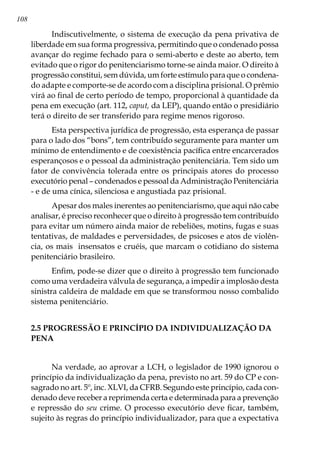 108
Indiscutivelmente, o sistema de execução da pena privativa de
liberdade em sua forma progressiva, permitindo que o condenado possa
avançar do regime fechado para o semi-aberto e deste ao aberto, tem
evitado que o rigor do penitenciarismo torne-se ainda maior. O direito à
progressão constitui, sem dúvida, um forte estí­mulo para que o condena-
do adapte e comporte-se de acordo com a disciplina prisio­nal. O prêmio
virá ao final de certo período de tempo, proporcional à quantidade da
pena em execução (art. 112, caput, da LEP), quando então o presidiário
terá o direito de ser transferido para regime menos rigoroso.
Esta perspectiva jurídica de progressão, esta esperança de passar
para o lado dos “bons”, tem contribuído seguramente para manter um
mínimo de entendi­mento e de coexistência pacífica entre encarcerados
esperançosos e o pessoal da ad­ministração penitenciária. Tem sido um
fator de convivência tolerada entre os principais atores do processo
executório penal – condenados e pessoal da Administração Penitenciária
- e de uma cínica, silenciosa e angustiada paz prisional.
Apesar dos males inerentes ao peniten­ciarismo, que aqui não cabe
analisar, é preciso reconhecer que o direito à progres­são tem contribuído
para evitar um número ainda maior de rebeliões, motins, fugas e suas
tentativas, de maldades e perversidades, de psicoses e atos de violên-
cia, os mais insensatos e cruéis, que marcam o cotidiano do sistema
penitenciário bra­sileiro.
Enfim, pode-se dizer que o direito à progressão tem funcionado
como uma verdadeira válvula de segurança, a impedir a implosão desta
sinistra caldeira de mal­dade em que se transformou nosso combalido
sistema penitenciário.
2.5 PROGRESSÃO E PRINCÍPIO DA INDIVIDUALIZAÇÃO DA
PENA
Na verdade, ao aprovar a LCH, o legislador de 1990 ignorou o
princípio da individualização da pena, previsto no art. 59 do CP e con-
sagrado no art. 5º, inc. XLVI, da CFRB. Segundo este princípio, cada con-
denado deve receber a reprimenda certa e determinada para a prevenção
e repressão do seu crime. O processo executório deve ficar, também,
sujeito às regras do princípio individualizador, para que a expectativa
 