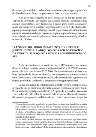 109
de reinserção social do condenado (uma das funções da pena privativa
de liberdade) não fique completamente frustrada de antemão.
Não percebeu o legislador que a execução de longas penas pri-
vativas de liberdade - em regime unicamente fechado - representa um
castigo insuportável, que desmoti­va o preso, para quem desaparece
qualquer perspectiva, qualquer esperança de retorno à liberdade ante-
cipada pelo seu próprio mérito prisional. Rigorosamente submetido ao
cumprimento de uma longa pena neste regime, o preso transformar-se-á
num rebelde, num amotinado e num desesperançado sem dignidade e
sem razão de viver.
2.6 EPÍLOGO DO LONGO EMBATE ENTRE DOUTRINA E
JURISPRUDÊNCIA: A ADEQUAÇÃO DA LCH AO PRINCÍPIO
DA INDIVIDUALIZAÇÃO DA PENA E À JURISPRUDÊNCIA DO
STF
Após dezesseis anos de controvérsia, o STF mudou o seu enten-
dimento sobre a matéria, ao votar o já referido HC n. 82.959-SP, em sua
sessão plenária ocorrida em 23.02.2006. Conforme veremos abaixo, em-
bora declarada de forma incidental, a decisão passou a ser interpretada
como declaratória de inconstitucionalidade, com eficácia erga omnes da
norma proibidora do direito à progressão de regime prisional.
Com a mudança de entendimento do STF, tornou-se imperiosa a
revogação ou, no mínimo, a alteração do mais rigoroso dispositivo (art.
2º e seus incisos e parágrafos), da LCH. A opção do legislador - mais uma
vez conduzido pelo calor da emoção e do sensacionalismo, decorrente
da exaustiva exposição midiática de um crime15
que chocou a opinião
15	 Trata-se do crime roubo qualificado, seguido da morte do menino João Hélio, ocorrido
num semáforo da cidade do Rio de Janeiro. Arrastado por mais de sete quilômetros,
sob as rodas do automóvel violentamente roubado à mãe da vítima de apenas seis anos
de idade, o crime chocou a opinião pública brasileira e reacendeu o Movimento da Lei
e da Ordem, em favor da adoção de leis penais mais severas, aí incluída a proposta de
redução da idade penal. 	
	 Em sua edição de 14 de fevereiro, a revista Veja dedicou sua matéria de capa ao hediondo
crime, referindo-se ao “martírio público do menino João Hélio”. Para o periódico, nossos
governantes, “por não quererem pagar o preço de enfrentar a bandidagem, estão acei-
tando o preço da volta à barbárie”. E faz um apelo patético à consciência e à militância
 