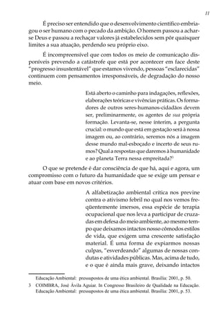 11
É preciso ser entendido que o desenvolvimento científico embria-
gou o ser humano com o pecado da ambição. O homem passou a achar-
se Deus e passou a rechaçar valores já estabelecidos sem pôr quaisquer
limites a sua atuação, perdendo seu próprio eixo.
É incompreensível que com todos os meio de comunicação dis-
poníveis prevendo a catástrofe que está por acontecer em face deste
“progresso insustentável” que estamos vivendo, pessoas “esclarecidas”
continuem com pensamentos irresponsáveis, de degradação do nosso
meio.
Está aberto o caminho para indagações, reflexões,
elaborações teóricas e vivências práticas. Os forma-
dores de outros seres-humanos-cidadãos devem
ser, preliminarmente, os agentes de sua própria
formação. Levanta-se, nesse ínterim, a pergunta
crucial: o mundo que está em gestação será à nossa
imagem ou, ao contrário, seremos nós a imagem
desse mundo mal-esboçado e incerto de seus ru-
mos? Qual a respostas que daremos à humanidade
e ao planeta Terra nessa empreitada?
O que se pretende é dar consciência de que há, aqui e agora, um
compromisso com o futuro da humanidade que se exige um pensar e
atuar com base em novos critérios.
A alfabetização ambiental crítica nos previne
contra o ativismo febril no qual nos vemos fre-
qüentemente imersos, essa espécie de terapia
ocupacional que nos leva a participar de cruza-
das em defesa do meio ambiente, ao mesmo tem-
po que deixamos intactos nosso cômodos estilos
de vida, que exigem uma crescente satisfação
material. É uma forma de expiarmos nossas
culpas, “esverdeando” algumas de nossas con-
dutas e atividades públicas. Mas, acima de tudo,
e o que é ainda mais grave, deixando intactos
Educação Ambiental: pressupostos de uma ética ambiental. Brasília: 2001, p. 50.
	 COIMBRA, José Ávila Aguiar. In Congresso Brasileiro de Qualidade na Educação.
Educação Ambiental: pressupostos de uma ética ambiental. Brasília: 2001, p. 53.
 