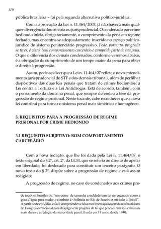 110
pública brasileira – foi pela segunda alternativa político-jurídica.
Com a aprovação da Lei n. 11.464/2007, já não haverá mais qual-
quer divergência doutrinária ou jurisprudencial. O condenado por crime
hediondo inicia, obrigatoriamente, o cumprimento da pena em regime
fechado, mas encontra-se adequadamente inserido no espaço político-
jurídico do sistema penitenciário progressivo. Pode, portanto, progredir
se tiver, é claro, bom comportamento carcerário e cumprido parte de sua pena.
O que o diferencia dos demais condenados, conforme veremos abaixo,
é a obrigação de cumprimento de um tempo maior da pena para obter
o direito à progressão.
Assim, pode-se dizer que a Lei n. 11.464/07 reflete o novo entendi-
mento jurisprudencial do STF e dos demais tribunais, além de perfilhar
dispositivos das duas leis penais que tratam de crimes hediondos: a
Lei contra a Tortura e a Lei Antidrogas. Está de acordo, também, com
o pensamento da doutrina penal, que sempre defendeu a tese da pro-
gressão de regime prisional. Neste tocante, cabe reconhecer que a nova
lei contribui para tornar o sistema penal mais simétrico e homogêneo.
3. REQUISITOS PARA A PROGRESSÃO DE REGIME
PRISIONAL POR CRIME HEDIONDO
3.1 REQUISITO SUBJETIVO: BOM COMPORTAMENTO
CARCERÁRIO
	
Com a nova redação, que lhe foi dada pela Lei n. 11.464/07, o
texto original do § 2º, art. 2º, da LCH, que se referia ao direito de apelar
em liberdade, foi deslocado para constituir um terceiro parágrafo. O
novo texto do § 2º, dispõe sobre a progressão de regime e está assim
redigido:
A progressão de regime, no caso de condenados aos crimes pre-
de todos os brasileiros: “um crime de tamanha crueldade tem de ser encarado como a
gota d’água para mudar o combate à violência no Rio de Janeiro e em todo o Brasil”.
	 Apartir deste episódio, é fácil compreender a falsa movimentação ocorrida nos bastidores
do Congresso Nacional para desengavetar projetos de lei que preconizam leis criminais
mais duras e a redução da maioridade penal, fixada em 18 anos, desde 1940.
 