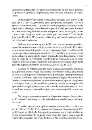 111
vistos neste artigo, dar-se-á após o cumprimento de 2/5 (dois quintos)
da pena, se o apenado for primário, e de 3/5 (três quintos), se reinci-
dente.
O dispositivo em exame, com a nova redação que lhe foi dada
pela Lei n. 11.464/07, prescreve que a progressão de regime “dar-se-á
após o cumprimento de” (...), sem estabelecer qualquer outro requisito
legal para a obtenção deste benefício penal. Cabe, portanto, indagar
se, além deste requisito de ordem temporal, deve ser exigido outro,
como o bom comportamento carcerário, previsto no art. 112, da Lei de
Execução Penal – LEP, requisito, aliás, exigível dos demais apenados
por crime não-hediondo.
Pode-se argumentar que a LCH criou um subsistema punitivo
especial e autônomo, em relação ao sistema penal codificado. É, portan-
to, um subsistema integrado por um conjunto próprio e autônomo de
normas penais criadas para o controle, a repressão e a execução penal
desta categoria criminal de maior gravidade. Em decorrência, e com
base na regra da interpretação restritiva da lei penal, não seria possível
exigir-se outra condição legal para a progressão de regime além desta
prevista expressamente no texto do § 2º, do art. 2º, da LCH.
Cremos, no entanto, que não é este o sentido do direito contido no
parágrafo em exame. Aqui, o raciocínio interpretativo deve ultrapassar
os limites de um processo hermenêutico puramente literal para buscar
o sentido do direito com base no procedimento lógico-sistêmico. Se o
Direito constitui um sistema ordenado de normas, que se completam
e interagem entre si, fica evidente que estas devem ser interpretadas
- para o fim de aplicação ao caso concreto - de forma sistêmica, ou seja,
levando-se sempre em consideração o ordenamento jurídico como um
todo.
Daí porque, mesmo que constituída por normas penais especiais,
a LCH não deixa de integrar e de subordinar-se ao sistema penal como
um todo.
É preciso interpretar e aplicar o comando normativo contido em
seu § 1º, do art. 2º, da LCH, em consonância com o disposto no art. 112,
da LEP, que foi objeto de derrogação apenas em sua a parte relativa ao
tempo de cumprimento da pena como requisito para a progressão de
regime dos apenados por crime hediondo. No tocante ao mérito prisio-
 