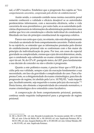 112
nal, a LEP é taxativa. Estabelece que a progressão fica sujeita ao “bom
comportamento carcerário, comprovado pelo diretor do estabelecimento”.
Assim sendo, o comando contido nessa norma executória penal
somente conhecerá a validade e eficácia desejável se as autoridades
penitenciárias informarem, com a necessária eficiência, sobre a vida
carcerária de seus presidiários e, por outro lado, se as autoridades judi-
ciárias dispensarem às informações da administração penitenciária uma
análise que leve em consideração o direito individual do condenado à
liberdade em face do princípio constitucional da segurança coletiva.
Parece-nos certo que o juiz, no entanto, não está obrigatoriamente
vinculado ao atestado de bom comportamento carcerário. Poderá acatá-
lo ou rejeitá-lo, se entender que as informações prestadas pelo diretor
do estabelecimento prisional não se conformam com o fim maior do
princípio da individualização da pena. Por isso, em casos de especial
gravidade ou complexidade, cremos que o juiz deverá determinar, ainda,
que o condenado seja submetido ao exame criminológico, previsto no
caput do art. 34, do CP e 8º, parágrafo único, da LEP, para fundamentar
a sua decisão de conceder ou não o direito à progressão.
Quanto a este polêmico exame, é preciso frisar que o STF já de-
cidiu pela sua validade, sempre o juiz da execução fundamentar a sua
necessidade, em face da gravidade e complexidade do caso. Para a Su-
prema Corte, se a obrigatoriedade do exame criminológico, para fins de
progressão de regime, foi abolido pela Lei n. 10.792/03, “nada impede
que, facultativamente, seja requerido o exame pelo juiz da execução.”16
Desta forma, não obstante a imperatividade do comando normativo, o
exame criminológico deve entendido como facultativo.
A comprovação do bom comportamento prisional, portanto,
continua sendo requisito indispensável para a progressão de regime
prisional.
16	 HC n. 86.631-PR – rel. min. Ricardo Lewandowski. No mesmo sentido: HC n. 85.688-
PR, rel. min. Celso de Mello; HC n. 88.149-GO, rel. min. Sepúlveda Pertence; HC n.
84.811-PR, rel. min. Joaquim Barbosa; HC n. 85.484-DF, rel. min. Gilmar Mendes; HC
n. 88.533-PE, rel. min. Sepúlveda Pertence.
 