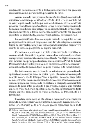 114
condenação posterior, o agente já tenha sido condenado por qualquer
outro crime, como, por exemplo, pelo crime de furto.
Assim, adotado esse processo hermenêutico-literal o conceito de
reincidência adotado pelo § 2º, do art. 2º, da LCH, teria se mantido fiel
ao critério positivado no CP, que não faz distinção entre reincidência
genérica e reincidência específica. Dessa forma, o condenado por crime de
homicídio qualificado ou qualquer outro crime hediondo será conside-
rado reincidente, se já ter sido condenado anteriormente por qualquer
outro tipo de crime (furto, lesão corporal, calúnia, estelionato etc.).
Em conseqüência, deverá cumprir mais de três quintos de sua
pena para obter o direito à progressão. Sem dúvida, esta poderá ser uma
forma de interpretar e de aplicar este comando normativo mais severo
quanto ao direito à progressão de regime prisional.
Cremos, entretanto, que o sentido mais correto de reincidência,
no contexto do dispositivo legal em exame, deve ser buscado com base
num processo hermenêutico não apenas literal e/ou lógico-sistemático,
mas também nos princípios fundamentais do Direito Penal do Estado
Democrático. Entre estes pontificam os princípios constitucionais da in-
dividualização, da humanidade, da pena criminal e da razoabilidade.
Por isso, a nosso ver, o conceito de reincidência - para o fim de
aplicação desta norma penal de maior rigor - não coincide com aquele
descrito no art. 63, do Código Penal e aplicável ao condenado pelas
demais infrações penais não hediondas. Em conseqüência, cremos que
somente poderá ser considerado reincidente e obrigado a cumprir três
quintos da pena antes do direito à progressão, o agente que cometer
um novo crime hediondo, após ter sido condenado por um crime desta
mesma espécie, aí incluídos os crimes de tortura, de tráfico ilícito e o
terrorismo.
É verdade que a nova lei não utiliza a expressão “condenado por
crime da mesma espécie”, como utilizou no caso do livramento condi-
cional (art. 83, inciso V, do CP)17
. Mas é preciso reconhecer que a LCH
17	 Sobre o conceito de reincidência genérica e específica previsto pelo inciso VI, do art.
83, do CP, ver: LEAL, João José. Crimes Hediondos ..., cit., p. 237-41 e Direito Penal
Geral. Florianópolis: OAB/SC Editora, 2004, p. 418-9; FRANCO, Alberto Silva. Cri-
mes Hediondos, cit., p. 197-208; BITTENCOURT, Cézar Roberto. Tratado de Direito
Penal. Parte Geral. São Paulo: Saraiva, 2003, v. 3; CAPEZ, Fernando. Curso de Direito
Penal. Parte Geral. São Paulo: Saraiva, 2003, v. DELMANTO, Celso e outros. Código
 