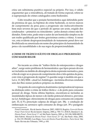 115
criou um subsistema punitivo especial ou próprio. Por isso, é válido
argumentar que a reincidência, ali tratada de forma especial, refere-se
à superposição de crimes catalogados como hediondos.
Cabe ressaltar que a posição hermenêutica aqui defendida parte
da premissa de que, na hipótese de crime hediondo, os novos marcos
de cumprimento da pena para a progressão são indiscutivelmente
bem mais severos do que o período de apenas um sexto, exigido dos
condenados – primários ou reincidentes - pelos demais crimes não he-
diondos. Entre estes, pode estar o autor de um homicídio simples ou de
um roubo qualificado por lesões gravíssimas contra a vítima. A nosso
ver, esta evidente desproporcionalidade de tratamento penal deve ser
flexibilizada ou amenizada em nome dos princípios da humanidade da
pena e da razoabilidade e de sua regra da proporcionalidade.
4 CRIME DE TRÁFICO ILÍCITO DE DROGAS E PROGRESSÃO
COM MAIOR RIGOR
No tocante ao crime de “tráfico ilícito de entorpecentes e drogas
afins”, surge outro problema de hermenêutica: que tipos penais devem
ser incluídos no âmbito de abrangência desta expressão normativa, para
o fim de exigir-se os prazos de cumprimento dois e três quintos da pena,
com vista à progressão de regime? A questão surge à medida em que a
Lei n. 11.343/2006 – atual Lei Antidrogas - incrimina diversas condutas
sem dar-lhes nomes jurídicos próprios ou distintos.
Um ponto de convergência doutrinária e jurisprudencial repousa
na distinção entre o crime de tráfico ilícito e o de porte para consumo
pessoal de droga. Nesta última hipótese, encontram-se incluídas as
modalidades típicas de menor e de médio potencial ofensivo, previstas
na Lei Antidrogas: oferecimento de drogas para consumo em conjunto
(art. 33, § 3º); prescrição culposa de drogas (art. 38); e condução de
embarcação ou aeronave após consumo de droga (art. 39 e parágrafo
Penal Comentado. Rio de Janeiro: Renovar, 2002 ; GRECO, Rogério. Curso de Direito
Penal. Parte Geral. Rio de Janeiro: Impetus, 2004, p. 704-711; JESUS, Damásio E. de.
Direito Penal - Parte Geral. 3ª ed. São Paulo: Saraiva, 2003, p. 543-546; MIRABETE,
Júlio Fabrini. Manual de Direito Penal - Parte Geral. 21ª ed., São Paulo: Atlas, 2004,
p. 336-339. PRADO, Luiz Régis. Curso de Direito Penal Brasileiro. Parte Geral. São
Paulo: Revista dos Tribunais, 1999, p. 430.
 