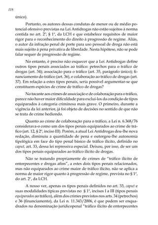116
único).
Portanto, os autores dessas condutas de menor ou de médio po-
tencial ofensivo previstas na Lei Antidrogas não estão sujeitos à norma
contida no art. 2º, § 1º, da LCH e que estabelece requisitos de maior
rigor para o reconhecimento do direito à progressão de regime. Aliás,
o autor da infração penal de porte para uso pessoal de droga não está
mais sujeito à pena privativa de liberdade. Nesta hipótese, não se pode
falar sequer de progressão de regime.
No entanto, é preciso não esquecer que a Lei Antidrogas define
outros tipos penais associados ao tráfico: petrechos para o tráfico de
drogas (art. 34); associação para o tráfico (art. 35, parágrafo único); fi-
nanciamento do tráfico (art. 36), e colaboração ao tráfico de drogas (art.
37). Em relação a estes tipos penais, seria possível argumentar-se que
constituem espécies de crime de tráfico de drogas?
No tocante aos crimes de associação e de colaboração para o tráfico,
parece não haver maior dificuldade para excluí-los da condição de tipos
equiparados à categoria criminosa mais grave. O primeiro, durante a
vigência da lei anterior, já foi objeto de decisões no sentido de que não
se trata de crime hediondo.
Quanto ao crime de colaboração para o tráfico, a Lei n. 6.368/76
considerava-o como um dos tipos penais equiparados ao crime de trá-
fico (art. 12, § 2º, inciso III). Porém, a atual Lei Antidrogas deu-lhe nova
redação, diminuiu a quantidade de pena e outorgou-lhe autonomia
tipológica em face do tipo penal básico de tráfico ilícito, definido no
caput, art. 33, dessa lei repressiva especial. Deixou, por isso, de ser um
dos tipos penais equiparados ao tráfico ilícito de drogas.
Não se tratando propriamente de crimes de “tráfico ilícito de
entorpecentes e drogas afins”, a estes dois tipos penais relacionados,
mas não equiparados ao crime maior de tráfico ilícito, não se aplica a
norma de maior rigor quanto à progressão de regime, prevista no § 1º,
do art. 2º, da LCH.
A nosso ver, apenas os tipos penais definidos no art. 33, caput e
suas modalidades típicas previstas no § 1º, incisos I a III (tipos penais
equiparados ao tráfico), além dos crimes previstos nos arts. 34 (petrechos)
e 36 (financiamento), da Lei n. 11.343/2006, é que podem ser enqua-
drados na denominação jurídicopenal “tráfico ilícito de entorpecentes
 