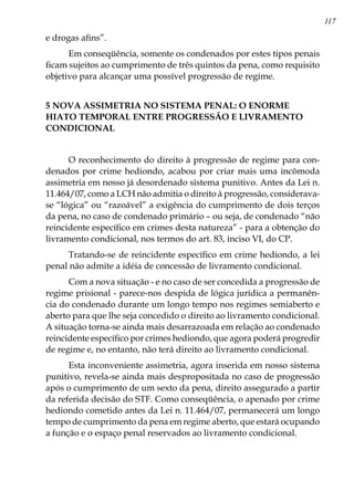 117
e drogas afins”.
Em conseqüência, somente os condenados por estes tipos penais
ficam sujeitos ao cumprimento de três quintos da pena, como requisito
objetivo para alcançar uma possível progressão de regime.
5 NOVA ASSIMETRIA NO SISTEMA PENAL: O ENORME
HIATO TEMPORAL ENTRE PROGRESSÃO E LIVRAMENTO
CONDICIONAL
O reconhecimento do direito à progressão de regime para con-
denados por crime hediondo, acabou por criar mais uma incômoda
assimetria em nosso já desordenado sistema punitivo. Antes da Lei n.
11.464/07, como a LCH não admitia o direito à progressão, considerava-
se “lógica” ou “razoável” a exigência do cumprimento de dois terços
da pena, no caso de condenado primário – ou seja, de condenado “não
reincidente específico em crimes desta natureza” - para a obtenção do
livramento condicional, nos termos do art. 83, inciso VI, do CP.
Tratando-se de reincidente específico em crime hediondo, a lei
penal não admite a idéia de concessão de livramento condicional.
Com a nova situação - e no caso de ser concedida a progressão de
regime prisional - parece-nos despida de lógica jurídica a permanên-
cia do condenado durante um longo tempo nos regimes semiaberto e
aberto para que lhe seja concedido o direito ao livramento condicional.
A situação torna-se ainda mais desarrazoada em relação ao condenado
reincidente específico por crimes hediondo, que agora poderá progredir
de regime e, no entanto, não terá direito ao livramento condicional.
Esta inconveniente assimetria, agora inserida em nosso sistema
punitivo, revela-se ainda mais despropositada no caso de progressão
após o cumprimento de um sexto da pena, direito assegurado a partir
da referida decisão do STF. Como conseqüência, o apenado por crime
hediondo cometido antes da Lei n. 11.464/07, permanecerá um longo
tempo de cumprimento da pena em regime aberto, que estará ocupando
a função e o espaço penal reservados ao livramento condicional.
 