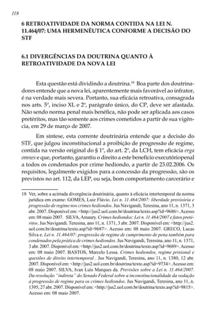 118
6 RETROATIVIDADE DA NORMA CONTIDA NA LEI N.
11.464/07: UMA HERMENÊUTICA CONFORME A DECISÃO DO
STF
6.1 DIVERGÊNCIAS DA DOUTRINA QUANTO À
RETROATIVIDADE DA NOVA LEI
Esta questão está dividindo a doutrina.18
Boa parte dos doutrina-
dores entende que a nova lei, aparentemente mais favorável ao infrator,
é na verdade mais severa. Portanto, sua eficácia retroativa, consagrada
nos arts. 5º, inciso XL e 2º, parágrafo único, do CP, deve ser afastada.
Não sendo norma penal mais benéfica, não pode ser aplicada aos casos
pretéritos, mas tão somente aos crimes cometidos a partir de sua vigên-
cia, em 29 de março de 2007.
Em síntese, esta corrente doutrinária entende que a decisão do
STF, que julgou inconstitucional a proibição de progressão de regime,
contida na versão original do § 1º, do art. 2º, da LCH, tem eficácia erga
omnes e que, portanto, garantiu o direito a este benefício executóriopenal
a todos os condenados por crime hediondo, a partir de 23.02.2006. Os
requisitos, legalmente exigidos para a concessão da progressão, são os
previstos no art. 112, da LEP, ou seja, bom comportamento carcerário e
18	 Ver, sobre a acirrada divergência doutrinária, quanto à eficácia intertemporal da norma
jurídica em exame: GOMES, Luiz Flávio. Lei n. 11.464/2007: liberdade provisória e
progressão de regime nos crimes hediondos. Jus Navigandi, Teresina, ano 11, n. 1371, 3
abr. 2007. Disponível em: http://jus2.uol.com.br/doutrina/texto.asp?id=9686.Acesso
em: 08 maio 2007.  SILVA,Amaury. Crimes hediondos: Lei n. 11.464/2007 e fatos preté-
ritos. Jus Navigandi, Teresina, ano 11, n. 1371, 3 abr. 2007. Disponível em: http://jus2.
uol.com.br/doutrina/texto.asp?id=9687. Acesso em: 08 maio 2007. GRECO, Lucas
Silva e. Lei n. 11.464/07: progressão de regime de cumprimento de pena também para
condenados pela prática de crimes hediondos. Jus Navigandi, Teresina, ano 11, n. 1371,
3 abr. 2007. Disponível em: http://jus2.uol.com.br/doutrina/texto.asp?id=9689.Acesso
em: 08 maio 2007. BASTOS, Marcelo Lessa. Crimes hediondos, regime prisional e
questões de direito intertemporal . Jus Navigandi, Teresina, ano 11, n. 1380, 12 abr.
2007. Disponível em: http://jus2.uol.com.br/doutrina/texto.asp?id=9734.Acesso em:
08 maio 2007. SILVA, Ivan Luís Marques da. Previsões sobre a Lei n. 11.464/2007.
Da resolução “indireta” do Senado Federal sobre a inconstitucionalidade da vedação
à progressão de regime para os crimes hediondos. Jus Navigandi, Teresina, ano 11, n.
1395, 27 abr. 2007. Disponível em: http://jus2.uol.com.br/doutrina/texto.asp?id=9815.
Acesso em: 08 maio 2007.
 