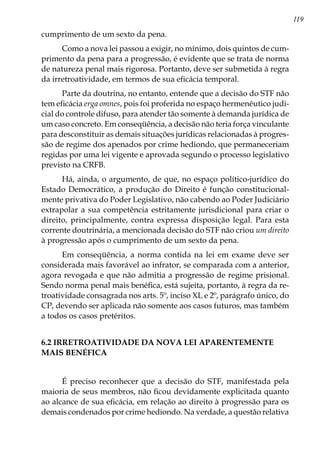 119
cumprimento de um sexto da pena.
Como a nova lei passou a exigir, no mínimo, dois quintos de cum-
primento da pena para a progressão, é evidente que se trata de norma
de natureza penal mais rigorosa. Portanto, deve ser submetida à regra
da irretroatividade, em termos de sua eficácia temporal.
Parte da doutrina, no entanto, entende que a decisão do STF não
tem eficácia erga omnes, pois foi proferida no espaço hermenêutico judi-
cial do controle difuso, para atender tão somente à demanda jurídica de
um caso concreto. Em conseqüência, a decisão não teria força vinculante
para desconstituir as demais situações jurídicas relacionadas à progres-
são de regime dos apenados por crime hediondo, que permaneceriam
regidas por uma lei vigente e aprovada segundo o processo legislativo
previsto na CRFB.
Há, ainda, o argumento, de que, no espaço político-jurídico do
Estado Democrático, a produção do Direito é função constitucional-
mente privativa do Poder Legislativo, não cabendo ao Poder Judiciário
extrapolar a sua competência estritamente jurisdicional para criar o
direito, principalmente, contra expressa disposição legal. Para esta
corrente doutrinária, a mencionada decisão do STF não criou um direito
à progressão após o cumprimento de um sexto da pena.
Em conseqüência, a norma contida na lei em exame deve ser
considerada mais favorável ao infrator, se comparada com a anterior,
agora revogada e que não admitia a progressão de regime prisional.
Sendo norma penal mais benéfica, está sujeita, portanto, à regra da re-
troatividade consagrada nos arts. 5º, inciso XL e 2º, parágrafo único, do
CP, devendo ser aplicada não somente aos casos futuros, mas também
a todos os casos pretéritos.
6.2 IRRETROATIVIDADE DA NOVA LEI APARENTEMENTE
MAIS BENÉFICA
É preciso reconhecer que a decisão do STF, manifestada pela
maioria de seus membros, não ficou devidamente explicitada quanto
ao alcance de sua eficácia, em relação ao direito à progressão para os
demais condenados por crime hediondo. Na verdade, a questão relativa
 