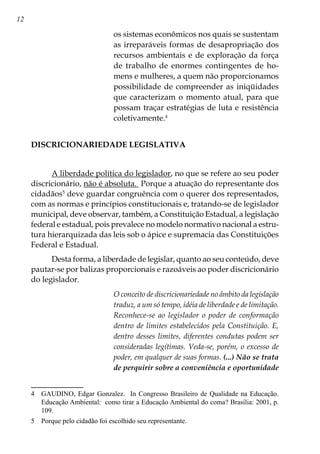 12
os sistemas econômicos nos quais se sustentam
as irreparáveis formas de desapropriação dos
recursos ambientais e de exploração da força
de trabalho de enormes contingentes de ho-
mens e mulheres, a quem não proporcionamos
possibilidade de compreender as iniqüidades
que caracterizam o momento atual, para que
possam traçar estratégias de luta e resistência
coletivamente.
DISCRICIONARIEDADE LEGISLATIVA
A liberdade política do legislador, no que se refere ao seu poder
discricionário, não é absoluta. Porque a atuação do representante dos
cidadãos
deve guardar congruência com o querer dos representados,
com as normas e princípios constitucionais e, tratando-se de legislador
municipal, deve observar, também, a Constituição Estadual, a legislação
federal e estadual, pois prevalece no modelo normativo nacional a estru-
tura hierarquizada das leis sob o ápice e supremacia das Constituições
Federal e Estadual.
Desta forma, a liberdade de legislar, quanto ao seu conteúdo, deve
pautar-se por balizas proporcionais e razoáveis ao poder discricionário
do legislador.
O conceito de discricionariedade no âmbito da legislação
traduz, a um só tempo, idéia de liberdade e de limitação.
Reconhece-se ao legislador o poder de conformação
dentro de limites estabelecidos pela Constituição. E,
dentro desses limites, diferentes condutas podem ser
consideradas legítimas. Veda-se, porém, o excesso de
poder, em qualquer de suas formas. (...) Não se trata
de perquirir sobre a conveniência e oportunidade
	 GAUDINO, Edgar Gonzalez. In Congresso Brasileiro de Qualidade na Educação.
Educação Ambiental: como tirar a Educação Ambiental do coma? Brasília: 2001, p.
109.
	 Porque pelo cidadão foi escolhido seu representante.
 