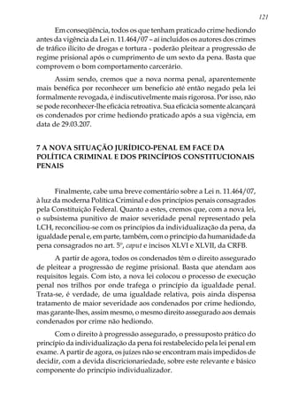 121
Em conseqüência, todos os que tenham praticado crime hediondo
antes da vigência da Lei n. 11.464/07 – aí incluídos os autores dos crimes
de tráfico ilícito de drogas e tortura - poderão pleitear a progressão de
regime prisional após o cumprimento de um sexto da pena. Basta que
comprovem o bom comportamento carcerário.
Assim sendo, cremos que a nova norma penal, aparentemente
mais benéfica por reconhecer um benefício até então negado pela lei
formalmente revogada, é indiscutivelmente mais rigorosa. Por isso, não
se pode reconhecer-lhe eficácia retroativa. Sua eficácia somente alcançará
os condenados por crime hediondo praticado após a sua vigência, em
data de 29.03.207.
7 A NOVA SITUAÇÃO JURÍDICO-PENAL EM FACE DA
POLÍTICA CRIMINAL E DOS PRINCÍPIOS CONSTITUCIONAIS
PENAIS
Finalmente, cabe uma breve comentário sobre a Lei n. 11.464/07,
à luz da moderna Política Criminal e dos princípios penais consagrados
pela Constituição Federal. Quanto a estes, cremos que, com a nova lei,
o subsistema punitivo de maior severidade penal representado pela
LCH, reconciliou-se com os princípios da individualização da pena, da
igualdade penal e, em parte, também, com o princípio da humanidade da
pena consagrados no art. 5º, caput e incisos XLVI e XLVII, da CRFB.
A partir de agora, todos os condenados têm o direito assegurado
de pleitear a progressão de regime prisional. Basta que atendam aos
requisitos legais. Com isto, a nova lei colocou o processo de execução
penal nos trilhos por onde trafega o princípio da igualdade penal.
Trata-se, é verdade, de uma igualdade relativa, pois ainda dispensa
tratamento de maior severidade aos condenados por crime hediondo,
mas garante-lhes, assim mesmo, o mesmo direito assegurado aos demais
condenados por crime não hediondo.
Com o direito à progressão assegurado, o pressuposto prático do
princípio da individualização da pena foi restabelecido pela lei penal em
exame. A partir de agora, os juízes não se encontram mais impedidos de
decidir, com a devida discricionariedade, sobre este relevante e básico
componente do princípio individualizador.
 