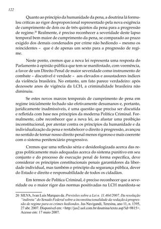122
Quanto ao princípio da humanidade da pena, a doutrina lá formu-
lou críticas ao rigor desproporcional representado pela nova exigência
de cumprimento de dois ou de três quintos da pena para a progressão
de regime.20
Realmente, é preciso reconhecer a severidade deste lapso
temporal bem maior de cumprimento da pena, se comparado ao prazo
exigido dos demais condenados por crime não hediondo – mesmo os
reincidentes – que é de apenas um sexto para a progressão de regi-
me.
Neste ponto, cremos que a nova lei representa uma resposta do
Parlamento à opinião pública que tem se manifestado, com veemência,
a favor de um Direito Penal de maior severidade como instrumento de
combate – discutível é verdade – aos elevados e assustadores índices
da violência brasileira. No entanto, um fato parece verdadeiro: após
dezessete anos de vigência da LCH, a criminalidade brasileira não
diminuiu.
Se estes novos marcos temporais de cumprimento de pena em
regime inicialmente fechado são efetivamente desumanos e, portanto,
juridicamente inadmissíveis, é uma questão que precisa ser discutida
e refletida com base nos princípios da moderna Política Criminal. For-
malmente, cabe reconhecer que a nova lei, ao afastar uma proibição
inconstitucional, por atentar contra os princípios da humanidade e da
individualização da pena e restabelecer o direito à progressão, avançou
no sentido de tornar nosso direito penal menos rigoroso e mais coerente
com o sistema penitenciário progressivo.
Cremos que uma reflexão séria e desideologizada acerca das re-
gras politicamente mais adequadas acerca do sistema punitivo em seu
conjunto e do processo de execução penal de forma específica, deve
considerar os princípios constitucionais penais garantidores da liber-
dade individual, mas também o princípio da segurança pública, dever
do Estado e direito e responsabilidade de todos os cidadãos.
Em termos de Política Criminal, é preciso reconhecer que a seve-
ridade ou o maior rigor das normas positivadas na LCH manifesta-se
20	 SILVA, Ivan Luís Marques da. Previsões sobre a Lei n. 11.464/2007. Da resolução
“indireta” do Senado Federal sobre a inconstitucionalidade da vedação à progres-
são de regime para os crimes hediondos. Jus Navigandi, Teresina, ano 11, n. 1395,
27 abr. 2007. Disponível em: http://jus2.uol.com.br/doutrina/texto.asp?id=9815.
Acesso em: 17 maio 2007.
 
