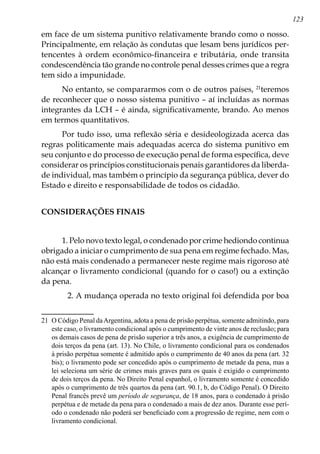 123
em face de um sistema punitivo relativamente brando como o nosso.
Principalmente, em relação às condutas que lesam bens jurídicos per-
tencentes à ordem econômico-financeira e tributária, onde transita
condescendência tão grande no controle penal desses crimes que a regra
tem sido a impunidade.
No entanto, se compararmos com o de outros países, 21
teremos
de reconhecer que o nosso sistema punitivo – aí incluídas as normas
integrantes da LCH – é ainda, significativamente, brando. Ao menos
em termos quantitativos.
Por tudo isso, uma reflexão séria e desideologizada acerca das
regras politicamente mais adequadas acerca do sistema punitivo em
seu conjunto e do processo de execução penal de forma específica, deve
considerar os princípios constitucionais penais garantidores da liberda-
de individual, mas também o princípio da segurança pública, dever do
Estado e direito e responsabilidade de todos os cidadão.
CONSIDERAÇÕES FINAIS
1. Pelo novo texto legal, o condenado por crime hediondo continua
obrigado a iniciar o cumprimento de sua pena em regime fechado. Mas,
não está mais condenado a permanecer neste regime mais rigoroso até
alcançar o livramento condicional (quando for o caso!) ou a extinção
da pena.
	 2. A mudança operada no texto original foi defendida por boa
21	 O Código Penal daArgentina, adota a pena de prisão perpétua, somente admitindo, para
este caso, o livramento condicional após o cumprimento de vinte anos de reclusão; para
os demais casos de pena de prisão superior a três anos, a exigência de cumprimento de
dois terços da pena (art. 13). No Chile, o livramento condicional para os condenados
à prisão perpétua somente é admitido após o cumprimento de 40 anos da pena (art. 32
bis); o livramento pode ser concedido após o cumprimento de metade da pena, mas a
lei seleciona um série de crimes mais graves para os quais é exigido o cumprimento
de dois terços da pena. No Direito Penal espanhol, o livramento somente é concedido
após o cumprimento de três quartos da pena (art. 90.1, b, do Código Penal). O Direito
Penal francês prevê um período de segurança, de 18 anos, para o condenado à prisão
perpétua e de metade da pena para o condenado a mais de dez anos. Durante esse perí-
odo o condenado não poderá ser beneficiado com a progressão de regime, nem com o
livramento condicional.
 