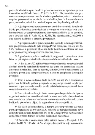 124
parte da doutrina que, desde o primeiro momento, apontou para a
inconstitucionalidade do art. 2º, § 1º, da LCH. Os penalistas sempre
entenderam que esta norma - de absoluta proibição a priori - contrariava
os princípios constitucionais da individualização e da humanidade da
pena, além dos princípios do devido processo legal e da igualdade.
3. A jurisprudência percorreu um caminho contrário àquele tri-
lhado pela doutrina, com decisões divergentes e marcadas por uma
hermenêutica de comprometimento com o sentido literal da lei positiva,
até a votação pelo STF, do HC n. 82.959/SP, ocorrida em 23.02.2006 e
que passou a admitir o direito à progressão.
4. A progressão de regime é uma das fases do sistema penitenci-
ário progressivo, adotado pelo Código Penal brasileiro, em seu art. 33,
§ 2º. Portanto, a proibição absoluta deste benefício contraria um dos
princípios consagrados por nosso sistema penal.
5. A proibição absoluta do direito à progressão contrariava, tam-
bém, os princípios da individualização e da humanidade da pena.
6. A Lei 11.464/07 reflete o novo entendimento jurisprudencial
do STF, além de perfilhar dispositivos das duas leis penais que tratam
de crimes hediondos. Está de acordo, também, com o pensamento da
doutrina penal, que sempre defendeu a tese da progressão de regime
prisional.
7. Com a nova redação dada ao § 2º, do art. 2º, o condenado
por crime hediondo poderá progredir de regime prisional, desde que
comprove, por atestado do diretor do estabelecimento prisional, bom
comportamento carcerário.
8. Para o fim de aplicação desta norma penal especial mais rigoro-
sa, primário deve ser considerado todo aquele que ainda não tenha sido
condenado por crime um hediondo, no momento da prática do crime
hediondo posterior e objeto da segunda condenação judicial.
9. No caso de reincidente, o tempo de cumprimento da pena
para a progressão é de três quintos. O conceito de reincidência não deve
coincidir com aquele descrito no art. 63 do Código Penal e aplicável ao
condenado pelas demais infrações penais não hediondas.
10. Somente o condenado pelos crimes dos art. 33, caput, § 1º,
incisos I a III, 34 e 36, da Lei Antidrogas, devem ficar sujeitos ao cum-
 