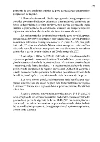 125
primento de dois ou de três quintos da pena para alcançar uma possível
progressão de regime.
11. O reconhecimento do direito à progressão de regime para con-
denados por crime hediondo, criou mais uma incômoda assimetria em
nosso já desordenado sistema punitivo, pois parece despida de lógica
jurídica a permanência do condenado, durante um longo tempo nos
regimes semiaberto e aberto antes do livramento condicional.
12 A maior parte dos doutrinadores entende que a nova lei, aparen-
temente mais favorável ao infrator, é na verdade mais severa. Portanto,
sua eficácia retroativa, consagrada nos arts. 5º, inciso XL e 2º, parágrafo
único, do CP, deve ser afastada, Não sendo norma penal mais benéfica,
não pode ser aplicada aos casos pretéritos, mas tão somente aos crimes
cometidos a partir de sua vigência, em 29 de março de 2007.
13. Ao julgar o HC n. 82.959-SP, o STF não deixou claro os efeitos
erga omnes, pois não houve notificação ao Senado Federal para a revoga-
ção da norma acoimada de inconstitucional. No entanto, ao reconhecer
- mesmo que de forma incidental - a inconstitucionalidade da norma
proibitiva da progressão de regime, prevista na LCH, o STF garantiu o
direito dos condenados por crime hediondo a postular a obtenção deste
benefício penal, após o cumprimento de mais de um sexto de pena.
14. A nova norma penal, aparentemente mais benéfica por reco-
nhecer um benefício até então negado pela lei formalmente revogada,
é indiscutivelmente mais rigorosa. Não se pode reconhecer-lhe eficácia
retroativa.
15. Ante o exposto, a nova norma contida no art. 2º, § 2º, da LCH,
deve ser aplicada tão somente aos crimes hediondos e seus assemelhados
praticados a partir da vigência da Lei n. 11.464/07. Em conseqüência, o
condenado por crime desta natureza, praticado antes da vivência desta
lei, tem o direito à progressão de regime prisional após o cumprimento
de um sexto da pena.
 