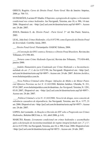 127
GRECO, Rogério. Curso de Direito Penal. Parte Geral. Rio de Janeiro: Impetus,
2004, p. 704-711.
GUIMARÃES, Luciano D’Abadia. O Supremo, a progressão de regime e o livramento
condicional nos crimes hediondos. Jus Navigandi, Teresina, ano 10, n. 986, 14 mar.
2006. Disponível em: http://jus2.uol.com.br/doutrina/texto.asp?id=8097. Acesso
em: 24 abr. 2007.
JESUS, Damásio E. de. Direito Penal - Parte Geral. 3ª ed. São Paulo: Saraiva,
2003.
LEAL, João José. Crimes Hediondos. A Lei 8.072/90, como Expressão do Direito Penal
da Severidade. Curitiba: Juruá, 2003.
___ Direito Penal Geral. Florianópolis: OAB/SC Editora, 2004.
____A Convenção da ONU contra a Tortura e o Direito Penal Brasileiro. Revista dos
Tribunais, 671/398-401.
­­­­____Tortura como Crime Hediondo Especial, Revista dos Tribunais, 771/454-469,
janeiro 2000.
____Indulto Humanitário para Condenado por Crime Hediondo e a Inconstitucio-
nalidade do art. 2º, I, da Lei 8.072/90, Jus Navigandi. Disponível em: http://jus2.
uol.com.br/doutrina/texto.asp?id=8097. Acesso em: 24 abr. 2007. Boletim Jurídico,
www.boletimjuridico.com.br.
­­­­____Nova Política Criminal sobre Drogas: Infrações de Médio e de Menor Poten-
cial Ofensivo Previstas na Lei N. 11.343/2006. Boletim Jurídico. Uberaba, N. 211,
07.01.2007, www.boletimjuridico.com.br/doutrinas. Jus Navigandi, Teresina, N. 1281,
03.01.2007, Disponível em: http://jus2.uol.com.br/doutrina/texto.asp?id=8097.
Acesso em: 24 abr. 2007.
____Política Criminal e a Lei N. 11.343/2006: Nova lei de drogas, novo conceito de
substância causadora de dependência. Jus Navigandi, Teresina, ano 10, n. 1177, 21
set. 2006. Disponível em: http://jus2.uol.com.br/doutrina/texto.asp?id=8957.Acesso
em: 24 abr. 2007.
LOPES, Jair Leonardo. As Reações à Decisão do STF sobe a Progressão nos Crimes
Hediondos, Boletim IBCCrim, n. 161, abril 2006, p. 6-8;
MARCÃO, Renato. Livramento condicional em crimes hediondos e assemelhados
após a declaração de inconstitucionalidade do regime integral fechado (art. 2º, § 1º,
da Lei 8.072/90). Jus Navigandi, Teresina, ano 10, n. 980, 8 mar. 2006. Disponível em:
http://jus2.uol.com.br/doutrina/texto.asp?id=8073. Acesso em: 24 abr. 2007.
 