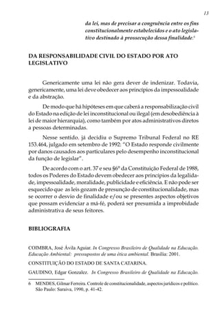 13
da lei, mas de precisar a congruência entre os fins
constitucionalmente estabelecidos e o ato legisla-
tivo destinado à prossecução dessa finalidade.
DA RESPONSABILIDADE CIVIL DO ESTADO POR ATO
LEGISLATIVO
Genericamente uma lei não gera dever de indenizar. Todavia,
genericamente, uma lei deve obedecer aos princípios da impessoalidade
e da abstração.
De modo que há hipóteses em que caberá a responsabilização civil
do Estado na edição de lei inconstitucional ou ilegal (em desobediência à
lei de maior hierarquia), como também por atos administrativos diretos
a pessoas determinadas.
Nesse sentido, já decidiu o Supremo Tribunal Federal no RE
153.464, julgado em setembro de 1992: “O Estado responde civilmente
por danos causados aos particulares pelo desempenho inconstitucional
da função de legislar”.
De acordo com o art. 37 e seu §6° da Constituição Federal de 1988,
todos os Poderes do Estado devem obedecer aos princípios da legalida-
de, impessoalidade, moralidade, publicidade e eficiência. E não pode ser
esquecido que as leis gozam de presunção de constitucionalidade, mas
se ocorrer o desvio de finalidade e/ou se presentes aspectos objetivos
que possam evidenciar a má-fé, poderá ser presumida a improbidade
administrativa de seus feitores.
BIBLIOGRAFIA
COIMBRA, José Ávila Aguiar. In Congresso Brasileiro de Qualidade na Educação.
Educação Ambiental: pressupostos de uma ética ambiental. Brasília: 2001.
CONSTITUIÇÃO DO ESTADO DE SANTA CATARINA.
GAUDINO, Edgar Gonzalez. In Congresso Brasileiro de Qualidade na Educação.
	 MENDES, Gilmar Ferreira. Controle de constitucionalidade, aspectos jurídicos e político.
São Paulo: Saraiva, 1990, p. 41-42.
 