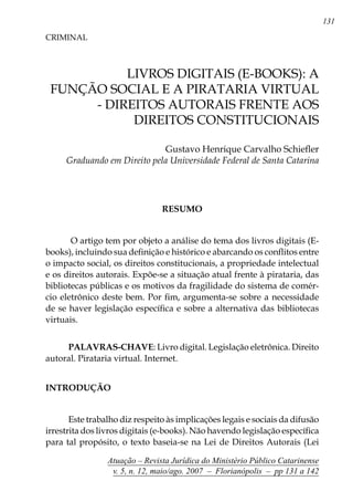 131
Atuação – Revista Jurídica do Ministério Público Catarinense
v. 5, n. 12, maio/ago. 2007 – Florianópolis – pp 131 a 142
	 Livros digitais (e-books): a
função social e a Pirataria virtual
- direitos autorais frente aos
direitos Constitucionais
CRIMINAL
Gustavo Henrique Carvalho Schiefler
Graduando em Direito pela Universidade Federal de Santa Catarina
RESUMO
O artigo tem por objeto a análise do tema dos livros digitais (E-
books), incluindo sua definição e histórico e abarcando os conflitos entre
o impacto social, os direitos constitucionais, a propriedade intelectual
e os direitos autorais. Expõe-se a situação atual frente à pirataria, das
bibliotecas públicas e os motivos da fragilidade do sistema de comér-
cio eletrônico deste bem. Por fim, argumenta-se sobre a necessidade
de se haver legislação específica e sobre a alternativa das bibliotecas
virtuais.
Palavras-chave: Livro digital. Legislação eletrônica. Direito
autoral. Pirataria virtual. Internet.
INTRODUÇÃO
	
Este trabalho diz respeito às implicações legais e sociais da difusão
irrestrita dos livros digitais (e-books). Não havendo legislação específica
para tal propósito, o texto baseia-se na Lei de Direitos Autorais (Lei
 